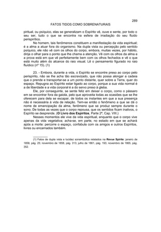 289
                     FATOS TIDOS COMO SOBRENATURAIS

piritual, ou psíquico, elas se generalizam o Espírito vê, ouve e sente, por todo o
seu ser, tudo o que se encontra na esfera de irradiação do seu fluido
perispirítico.
        No homem, tais fenômenos constituem a manifestação da vida espiritual;
é a alma a atuar fora do organismo. Na dupla vista ou percepção pelo sentido
psíquico, ele não vê com os olhos do corpo, embora, muitas vezes, por hábito,
dirija o olhar para o ponto que lhe chama a atenção. Vê com os olhos da alma e
a prova está em que vê perfeitamente bem com os olhos fechados e vê o que
está muito além do alcance do raio visual. Lê o pensamento figurado no raio
fluídico (nº 15). (1)

        23. - Embora, durante a vida, o Espírito se encontre preso ao corpo pelo
perispírito, não se lhe acha tão escravizado, que não possa alongar a cadeia
que o prende e transportar-se a um ponto distante, quer sobre a Terra, quer do
espaço. Repugna ao Espírito estar ligado ao corpo, porque a sua vida normal é
a de liberdade e a vida corporal é a do servo preso à gleba.
        Ele, por conseguinte, se sente feliz em deixar o corpo, como o pássaro
em se encontrar fora da gaiola, pelo que aproveita todas as ocasiões que se lhe
oferecem para dela se escapar, de todos os instantes em que a sua presença
não é necessária à vida de relação. Tem-se então o fenômeno a que se dá o
nome de emancipação da alma, fenômeno que se produz sempre durante o
sono. De todas as vezes que o corpo repousa, que os sentidos ficam inativos, o
Espírito se desprende. (O Livro dos Espíritos, Parte 2ª, Cap. VIII.)
        Nesses momentos ele vive da vida espiritual, enquanto que o corpo vive
apenas da vida vegetativa; acha-se, em parte, no estado em que se achará
após a morte: percorre o espaço, confabula com os amigos e outros Espíritos,
livres ou encarnados também.

       __________
       (1) Fatos de dupla vista e lucidez sonambúlica relatados na Revue Spirite: janeiro de
1858, pág. 25; novembro de 1858, pág. 313; julho de 1861, pág. 193; novembro de 1865, pág.
352.
 