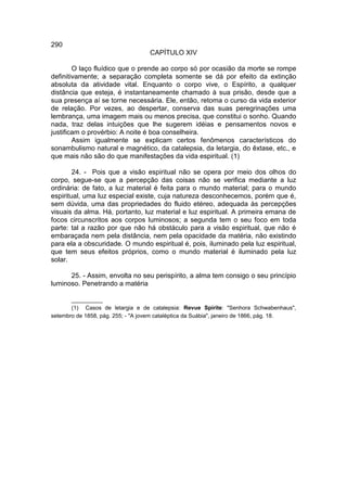 290
                                   CAPÍTULO XIV

        O laço fluídico que o prende ao corpo só por ocasião da morte se rompe
definitivamente; a separação completa somente se dá por efeito da extinção
absoluta da atividade vital. Enquanto o corpo vive, o Espírito, a qualquer
distância que esteja, é instantaneamente chamado à sua prisão, desde que a
sua presença aí se torne necessária. Ele, então, retoma o curso da vida exterior
de relação. Por vezes, ao despertar, conserva das suas peregrinações uma
lembrança, uma imagem mais ou menos precisa, que constitui o sonho. Quando
nada, traz delas intuições que lhe sugerem idéias e pensamentos novos e
justificam o provérbio: A noite é boa conselheira.
        Assim igualmente se explicam certos fenômenos característicos do
sonambulismo natural e magnético, da catalepsia, da letargia, do êxtase, etc., e
que mais não são do que manifestações da vida espiritual. (1)

        24. - Pois que a visão espiritual não se opera por meio dos olhos do
corpo, segue-se que a percepção das coisas não se verifica mediante a luz
ordinária: de fato, a luz material é feita para o mundo material; para o mundo
espiritual, uma luz especial existe, cuja natureza desconhecemos, porém que é,
sem dúvida, uma das propriedades do fluido etéreo, adequada às percepções
visuais da alma. Há, portanto, luz material e luz espiritual. A primeira emana de
focos circunscritos aos corpos luminosos; a segunda tem o seu foco em toda
parte: tal a razão por que não há obstáculo para a visão espiritual, que não é
embaraçada nem pela distância, nem pela opacidade da matéria, não existindo
para ela a obscuridade. O mundo espiritual é, pois, iluminado pela luz espiritual,
que tem seus efeitos próprios, como o mundo material é iluminado pela luz
solar.

      25. - Assim, envolta no seu perispírito, a alma tem consigo o seu princípio
luminoso. Penetrando a matéria

       __________
       (1) Casos de letargia e de catalepsia: Revue Spirite: "Senhora Schwabenhaus",
setembro de 1858, pág. 255; - "A jovem cataléptica da Suábia", janeiro de 1866, pág. 18.
 