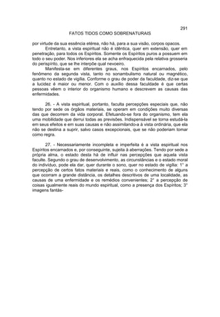291
                   FATOS TIDOS COMO SOBRENATURAIS

por virtude da sua essência etérea, não há, para a sua visão, corpos opacos.
        Entretanto, a vista espiritual não é idêntica, quer em extensão, quer em
penetração, para todos os Espíritos. Somente os Espíritos puros a possuem em
todo o seu poder. Nos inferiores ela se acha enfraquecida pela relativa grosseria
do perispírito, que se lhe interpõe qual nevoeiro.
        Manifesta-se em diferentes graus, nos Espíritos encarnados, pelo
fenômeno da segunda vista, tanto no sonambulismo natural ou magnético,
quanto no estado de vigília. Conforme o grau de poder da faculdade, diz-se que
a lucidez é maior ou menor. Com o auxílio dessa faculdade é que certas
pessoas vêem o interior do organismo humano e descrevem as causas das
enfermidades.

      26. - A vista espiritual, portanto, faculta percepções especiais que, não
tendo por sede os órgãos materiais, se operam em condições muito diversas
das que decorrem da vida corporal. Efetuando-se fora do organismo, tem ela
uma mobilidade que derrui todas as previsões. Indispensável se torna estudá-la
em seus efeitos e em suas causas e não assimilando-a à vista ordinária, que ela
não se destina a suprir, salvo casos excepcionais, que se não poderiam tomar
como regra.

       27. - Necessariamente incompleta e imperfeita é a vista espiritual nos
Espíritos encarnados e, por conseguinte, sujeita à aberrações. Tendo por sede a
própria alma, o estado desta há de influir nas percepções que aquela vista
faculte. Segundo o grau de desenvolvimento, as circunstâncias e o estado moral
do indivíduo, pode ela dar, quer durante o sono, quer no estado de vigília: 1° a
percepção de certos fatos materiais e reais, como o conhecimento de alguns
que ocorram a grande distância, os detalhes descritivos de uma localidade, as
causas de uma enfermidade e os remédios convenientes; 2° a percepção de
coisas igualmente reais do mundo espiritual, como a presença dos Espíritos; 3°
imagens fantás-
 