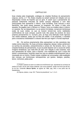 292
                                        CAPÍTULO XIV

ticas criadas pela imaginação, análogas às criações fluídicas do pensamento
(veja-se, acima, o n° 14). Estas criações se acham sempre em relação com as
disposições morais do Espírito que as gera. É assim que o pensamento de
pessoas fortemente imbuídas de certas crenças religiosas e com elas
preocupadas lhes apresenta o inferno, suas fornalhas, suas torturas e seus
demônios, tais quais essas pessoas os imaginam. Ás vezes, é toda uma
epopéia. Os pagãos viam o Olimpo e o Tártaro, como os cristãos vêem o inferno
e o paraíso. Se, ao despertarem, ou ao saírem do êxtase, conservam lembrança
exata de suas visões, os que as tiveram tomam-nas como realidades
confirmativas de suas crenças, quando tudo não passa de produto de seus
próprios pensamentos (1). Cumpre, pois, se faça uma distinção muito rigorosa
nas visões extáticas, antes que se lhes dê crédito. A tal propósito, o remédio
para a excessiva credulidade é o estudo das leis que regem o mundo espiritual.

       28. - Os sonhos propriamente ditos apresentam os três caracteres das
visões acima descritas. Às duas primeiras categorias dessas visões pertencem
os sonhos de previsões, pressentimentos e avisos (2). Na terceira, isto e, nas
criações fluídicas do pensamento, é que se pode deparar com a causa de certas
imagens fantásticas, que nada têm de real, com relação à vida corpórea, mas
que apresentam às vezes, para o Espírito, uma realidade tal, que o corpo lhe
sente o contrachoque, havendo casos em que os cabelos embranquecem sob a
impressão de um sonho. Podem essas criações ser provocadas: pela exaltação
das crenças; por lembranças retrospectivas; por gostos, desejos, paixões,
temor, remorsos; pelas preo-

        __________
        (1) Podem explicar-se assim as visões da irmã Elmerich que, reportando-se ao tempo da
paixão do Cristo, diz ter visto coisas materiais, que nunca existiram, senão nos livros que ela leu;
as da Sra. Cantanille (Revue Spirite, de agosto de 1866, pág. 240) e uma parte das de
Swedenborg.
        (2) Veja-se, abaixo, o cap. XVI, "Teoria da presciência", nos 1, 2 e 3.
 