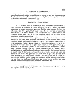 293
                         CATALEPSIA. RESSURREIÇÕES

cupações habituais; pelas necessidades do corpo, ou por um embaraço nas
funções do organismo; finalmente, por outros Espíritos, com objetivo benévolo
ou maléfico, conforme a sua natureza. (1)

                            Catalepsia. - Ressurreições

       29. - A matéria inerte é insensível; o fluido perispirítico igualmente o é,
mas transmite a sensação ao centro sensitivo, que é o Espírito. As lesões
dolorosas do corpo repercutem, pois, no Espírito, qual choque elétrico, por
intermédio do fluido perispiritual, que parece ter nos nervos os seus fios
condutores. É o influxo nervoso dos fisiologistas que, desconhecendo as
relações desse fluido com o princípio espiritual, ainda não puderam achar
explicação para todos os efeitos.
       A interrupção pode dar-se pela separação de um membro, ou pela
secção de um nervo, mas, também, parcialmente ou de maneira geral e sem
nenhuma lesão, nos momentos de emancipação, de grande sobreexcitação ou
preocupação do Espírito. Nesse estado, o Espírito não pensa no corpo e, em
sua febril atividade, atrai a si, por assim dizer, o fluido perispiritual que,
retirando-se da superfície, produz aí uma insensibilidade momentânea. Poder-
se-ia também admitir que, em certas circunstâncias, no próprio fluido
perispiritual uma modificação molecular se opera, que lhe tira temporariamente
a propriedade de transmissão. É por isso que, muitas vezes, no ardor do
combate, um militar não percebe que está ferido e que uma pessoa, cuja
atenção se acha concentrada num trabalho, não ouve o ruído que se lhe faz em
torno. Efeito análogo, porém mais pronunciado, se verifica nalguns sonâmbulos,
na letargia e na catalepsia. Finalmente, do mesmo modo também se pode
explicar a insensibilidade dos convulsionários e de muitos már-

       __________
       (1) Revue Spirite, Junho de 1866, pág. 172; - setembro de 1866, pág. 284. - O Livro
dos Espíritos, Parte 2ª, cap. VIII, nº 400.
 