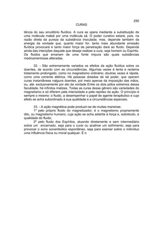 295
                                   CURAS

tância do seu envoltório fluídico. A cura se opera mediante a substituição de
uma molécula malsã por uma molécula sã. O poder curativo estará, pois, na
razão direta da pureza da substância inoculada; mas, depende também da
energia da vontade que, quanto maior for, tanto mais abundante emissão
fluídica provocará e tanto maior força de penetração dará ao fluido. Depende
ainda das intenções daquele que deseje realizar a cura, seja homem ou Espírito.
Os fluidos que emanam de uma fonte impura são quais substâncias
medicamentosas alteradas.

        32. - São extremamente variados os efeitos da ação fluídica sobre os
doentes, de acordo com as circunstâncias. Algumas vezes é lenta e reclama
tratamento prolongado, como no magnetismo ordinário; doutras vezes é rápida,
como uma corrente elétrica. Há pessoas dotadas de tal poder, que operam
curas instantâneas nalguns doentes, por meio apenas da imposição das mãos,
ou, até, exclusivamente por ato da vontade Entre os dois pólos extremos dessa
faculdade, há infinitos matizes. Todas as curas desse gênero são variedades do
magnetismo e só diferem pela intensidade e pela rapidez da ação. O princípio é
sempre o mesmo: o fluido, a desempenhar o papel de agente terapêutico e cujo
efeito se acha subordinado à sua qualidade e a circunstâncias especiais.

       33. - A ação magnética pode produzir-se de muitas maneiras:
       1º pelo próprio fluido do magnetizador; é o magnetismo propriamente
dito, ou magnetismo humano, cuja ação se acha adstrita à força e, sobretudo, à
qualidade do fluido;
       2º pelo fluido dos Espíritos, atuando diretamente e sem intermediário
sobre um encarnado, seja para o curar ou acalmar um sofrimento, seja para
provocar o sono sonambúlico espontâneo, seja para exercer sobre o indivíduo
uma influência física ou moral qualquer. É o
 