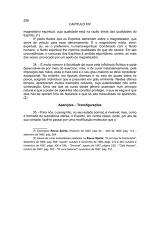 296
                                     CAPÍTULO XIV

magnetismo espiritual, cuja qualidade está na razão direta das qualidades do
Espírito; (1)
        3º pelos fluidos que os Espíritos derramam sobre o magnetizador, que
serve de veículo para esse derramamento. É o magnetismo misto, semi-
espiritual, ou, se o preferirem, humano-espiritual. Combinado com o fluido
humano, o fluido espiritual lhe imprime qualidades de que ele carece. Em tais
circunstâncias, o concurso dos Espíritos é amiúde espontâneo, porém, as mais
das vezes, provocado por um apelo do magnetizador.

       34. - É muito comum a faculdade de curar pela influência fluídica e pode
desenvolver-se por meio do exercício; mas, a de curar instantaneamente, pela
imposição das mãos, essa é mais rara e o seu grau máximo se deve considerar
excepcional. No entanto, em épocas diversas e no seio de quase todos os
povos, surgiram indivíduos que a possuíam em grau eminente. Nestes últimos
tempos, apareceram muitos exemplos notáveis, cuja autenticidade não sofre
contestação. Uma vez que as curas desse gênero assentam num princípio
natural e que o poder de operá-las não constitui privilégio, o que se segue é que
elas não se operam fora da Natureza e que só são miraculosas na aparência.
(2)

                             Aparições. - Transfigurações

      35. - Para nós, o perispírito, no seu estado normal, é invisível; mas, como
é formado de substância etérea, o Espírito, em certos casos, pode, por ato da
sua vontade, fazê-lo passar por uma modificação molecular que o

        __________
        (1) Exemplos: Revue Spirite, fevereiro de 1863, pág. 64; - abril de 1865, pág. 113; -
setembro de 1865, pág. 264.
        (2) Casos de curas instantâneas relatados na Revue Spirite: "O príncipe de Hohenlohe",
dezembro de 1866, pág. 368; "Jacob", outubro e novembro de 1866, págs. 312 e 345; outubro e
novembro de 1867, págs. 306 e 339; - "Simonet", agosto de 1867, página 232; - "Caid Hassan",
outubro de 1867, pág. 303; - "O cura Gassner", novembro de 1867, pág. 331.
 