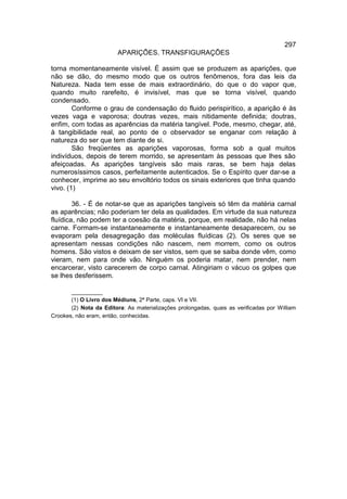 297
                         APARIÇÕES. TRANSFIGURAÇÕES

torna momentaneamente visível. É assim que se produzem as aparições, que
não se dão, do mesmo modo que os outros fenômenos, fora das leis da
Natureza. Nada tem esse de mais extraordinário, do que o do vapor que,
quando muito rarefeito, é invisível, mas que se torna visível, quando
condensado.
        Conforme o grau de condensação do fluido perispirítico, a aparição é às
vezes vaga e vaporosa; doutras vezes, mais nitidamente definida; doutras,
enfim, com todas as aparências da matéria tangível. Pode, mesmo, chegar, até,
à tangibilidade real, ao ponto de o observador se enganar com relação à
natureza do ser que tem diante de si.
        São freqüentes as aparições vaporosas, forma sob a qual muitos
indivíduos, depois de terem morrido, se apresentam às pessoas que lhes são
afeiçoadas. As aparições tangíveis são mais raras, se bem haja delas
numerosíssimos casos, perfeitamente autenticados. Se o Espírito quer dar-se a
conhecer, imprime ao seu envoltório todos os sinais exteriores que tinha quando
vivo. (1)

        36. - É de notar-se que as aparições tangíveis só têm da matéria carnal
as aparências; não poderiam ter dela as qualidades. Em virtude da sua natureza
fluídica, não podem ter a coesão da matéria, porque, em realidade, não há nelas
carne. Formam-se instantaneamente e instantaneamente desaparecem, ou se
evaporam pela desagregação das moléculas fluídicas (2). Os seres que se
apresentam nessas condições não nascem, nem morrem, como os outros
homens. São vistos e deixam de ser vistos, sem que se saiba donde vêm, como
vieram, nem para onde vão. Ninguém os poderia matar, nem prender, nem
encarcerar, visto carecerem de corpo carnal. Atingiriam o vácuo os golpes que
se lhes desferissem.

       __________
       (1) O Livro dos Médiuns, 2ª Parte, caps. VI e VII.
       (2) Nota da Editora: As materializações prolongadas, quais as verificadas por William
Crookes, não eram, então, conhecidas.
 