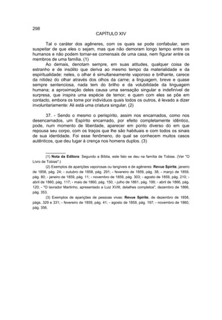 298
                                       CAPÍTULO XIV

        Tal o caráter dos agêneres, com os quais se pode confabular, sem
suspeitar de que eles o sejam, mas que não demoram longo tempo entre os
humanos e não podem tornar-se comensais de uma casa, nem figurar entre os
membros de uma família. (1)
        Ao demais, denotam sempre, em suas atitudes, qualquer coisa de
estranho e de insólito que deriva ao mesmo tempo da materialidade e da
espiritualidade: neles, o olhar é simultaneamente vaporoso e brilhante, carece
da nitidez do olhar através dos olhos da carne; a linguagem, breve e quase
sempre sentenciosa, nada tem do brilho e da volubilidade da linguagem
humana; a aproximação deles causa uma sensação singular e indefinível de
surpresa, que inspira uma espécie de temor; e quem com eles se põe em
contacto, embora os tome por indivíduos quais todos os outros, é levado a dizer
involuntariamente: Ali está uma criatura singular. (2)

       37. - Sendo o mesmo o perispírito, assim nos encarnados, como nos
desencarnados, um Espírito encarnado, por efeito completamente idêntico,
pode, num momento de liberdade, aparecer em ponto diverso do em que
repousa seu corpo, com os traços que lhe são habituais e com todos os sinais
de sua identidade. Foi esse fenômeno, do qual se conhecem muitos casos
autênticos, que deu lugar à crença nos homens duplos. (3)

         __________
         (1) Nota da Editora: Segundo a Bíblia, este fato se deu na família de Tobias. (Ver "O
Livro de Tobias".)
         (2) Exemplos de aparições vaporosas ou tangíveis e de agêneres: Revue Spirite, janeiro
de 1858, pág. 24; - outubro de 1858, pág. 291; - fevereiro de 1859, pág. 38; - março de 1859,
pág. 80; - janeiro de 1859, pág. 11; - novembro de 1859, pág. 303; - agosto de 1859, pág. 210; -
abril de 1860, pág. 117; - maio de 1860, pág. 150; - julho de 1861, pág. 199; - abril de 1866, pág.
120; - "O lavrador Martinho, apresentado a Luiz XVIII, detalhes completos", dezembro de 1866,
pág. 353.
         (3) Exemplos de aparições de pessoas vivas: Revue Spirite, de dezembro de 1858,
págs. 329 e 331; - fevereiro de 1859, pág. 41; - agosto de 1859, pág. 197; - novembro de 1860,
pág. 356.
 