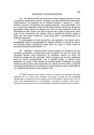 299
                         APARIÇÕES. TRANSFIGURAÇÕES

        38. - Um efeito peculiar aos fenômenos dessa espécie consiste em que
as aparições vaporosas e, mesmo, tangíveis, não são perceptíveis a toda gente,
indistintamente. Os Espíritos só se mostram quando o querem e a quem
também o querem. Um Espírito, pois, poderia aparecer, numa assembléia, a um
ou a muitos dos presentes e não ser visto pelos demais. Dá-se isso, porque as
percepções desse gênero se efetuam por meio da vista espiritual, e não por
intermédio da vista carnal; pois não só aquela não é dada a toda gente, como
pode, se for conveniente, ser retirada, pela só vontade do Espírito, àquele a
quem ele não queira mostrar-se, como pode dá-la, momentaneamente, se
entender necessário.
        À condensação do fluido perispirítico nas aparições, indo mesmo até à
tangibilidade, faltam as propriedades da matéria ordinária: se tal não se desse,
as aparições seriam perceptíveis pelos olhos do corpo e, então, todas as
pessoas presentes as perceberiam. (1)

        39. - Podendo o Espírito operar transformações na contextura do seu
envoltório perispirítico e irradiando-se esse envoltório em torno do corpo qual
atmosfera fluídica, pode produzir-se na superfície mesma do corpo um
fenômeno análogo ao das aparições. Pode a imagem real do corpo apagar-se
mais ou menos completamente, sob a camada fluídica, e assumir outra
aparência; ou, então, vistos através da camada fluídica modificada, os traços
primitivos podem tomar outra expressão. Se, saindo do terra-a-terra, o Espírito
encarnado se identifica com as coisas do mundo espiritual, pode a expressão de
um semblante feio tornar-se bela, radiosa e até

        __________
        (1) Devem acolher-se com extrema reserva as narrativas de aparições puramente
individuais que, em certos casos, poderiam não passar de efeito de uma imaginação
sobreexcitada e, porventura, de uma invenção com fins interesseiros. Convém, pois, levar em
conta, muito escrupulosamente, as circunstâncias, a honradez da pessoa, assim como o
interesse que ela possa ter em abusar da credulidade de indivíduos excessivamente confiantes.
 