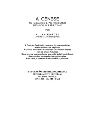 A GÊNESE
        OS MILAGRES E AS PREDIÇÕES
          SEGUNDO O ESPIRITISMO
                            POR

               ALLAN KARDEC
              (Autor de "O Livro dos Espíritos")




   A Doutrina Espírita há resultado do ensino coletivo
              e concordante dos Espíritos.
  A Ciência é chamada a constituir a Gênese de acordo
                com as leis da Natureza.
Deus prova a sua grandeza e seu poder pela imutabilidade
       das suas leis e não pela ab-rogação delas.
    Para Deus, o passado e o futuro são o presente.




       FEDERAÇÃO ESPÍRITA BRASILEIRA
            DEPARTAMENTO EDITORIAL
                 Rua Souza Valente, 17
              20941-040 - Rio - RJ - Brasil
 