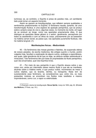 300
                                     CAPÍTULO XIV

luminosa; se, ao contrário, o Espírito é presa de paixões más, um semblante
belo pode tomar um aspecto horrendo.
       Assim se operam as transfigurações, que refletem sempre qualidades e
sentimentos predominantes no Espírito. O fenômeno resulta, portanto, de uma
transformação fluídica; é uma espécie de aparição perispirítica, que se produz
sobre o próprio corpo do vivo e, algumas vezes, no momento da morte, em lugar
de se produzir ao longe, como nas aparições propriamente ditas. O que
distingue as aparições desse gênero é o serem, geralmente, perceptíveis por
todos os assistentes e com os olhos do corpo, precisamente por se basearem
na matéria carnal visível, ao passo que, nas aparições puramente fluídicas, não
há matéria tangível. (1)

                       Manifestações físicas. - Mediunidade

       40. - Os fenômenos das mesas girantes e falantes, da suspensão etérea
de corpos pesados, da escrita mediúnica, tão antigos quanto o mundo, porém
vulgares hoje, facultam a explicação de alguns outros, análogos e espontâneos,
aos quais, pela ignorância da lei que os rege, se atribuía caráter sobrenatural e
miraculoso. Tais fenômenos têm por base as propriedades do fluido perispirítico,
quer dos encarnados, quer dos Espíritos livres.

      41. - Por meio do seu perispírito é que o Espírito atuava sobre o seu
corpo vivo; ainda por intermédio desse mesmo fluido é que ele se manifesta;
atuando sobre a matéria inerte, é que produz ruídos, movimentos de mesa e
outros objetos, que os levanta, derriba, ou transporta. Nada tem de
surpreendente esse fenômeno, se considerarmos que, entre nós, os mais
possantes motores se encontram nos fluidos mais rarefeitos e mesmo
imponderáveis, como o ar, o vapor e a eletricidade.

      __________
      (1) Exemplo e teoria da transfiguração: Revue Spirite, março de 1859, pág. 62. (O Livro
dos Médiuns, 2ª Parte, cap. VII.)
 