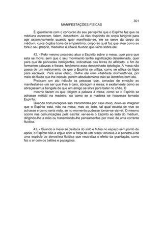 301
                         MANIFESTAÇÕES FÍSICAS

       É igualmente com o concurso do seu perispírito que o Espírito faz que os
médiuns escrevam, falem, desenhem. Já não dispondo de corpo tangível para
agir ostensivamente quando quer manifestar-se, ele se serve do corpo do
médium, cujos órgãos toma de empréstimo, corpo ao qual faz que atue como se
fora o seu próprio, mediante o eflúvio fluídico que verte sobre ele.

        42. - Pelo mesmo processo atua o Espírito sobre a mesa, quer para que
esta se mova, sem que o seu movimento tenha significação determinada, quer
para que dê pancadas inteligentes, indicativas das letras do alfabeto, a fim de
formarem palavras e frases, fenômeno esse denominado tiptologia. A mesa não
passa de um instrumento de que o Espírito se utiliza, como se utiliza do lápis
para escrever. Para esse efeito, dá-lhe ele uma vitalidade momentânea, por
meio do fluido que lhe inocula, porém absolutamente não se identifica com ela.
        Praticam um ato ridículo as pessoas que, tomadas de emoção ao
manifestar-se um ser que lhes é caro, abraçam a mesa; é exatamente como se
abraçassem a bengala de que um amigo se sirva para bater no chão. O
        mesmo fazem os que dirigem a palavra à mesa, como se o Espírito se
achasse metido na madeira, ou como se a madeira se houvesse tornado
Espírito.
        Quando comunicações são transmitidas por esse meio, deve-se imaginar
que o Espírito está, não na mesa, mas ao lado, tal qual estaria se vivo se
achasse e como seria visto, se no momento pudesse tornar-se visível. O mesmo
ocorre nas comunicações pela escrita: ver-se-ia o Espírito ao lado do médium,
dirigindo-lhe a mão ou transmitindo-lhe pensamentos por meio de uma corrente
fluídica.

       43. - Quando a mesa se destaca do solo e flutua no espaço sem ponto de
apoio, o Espírito não a ergue com a força de um braço; envolve-a e penetra-a de
uma espécie de atmosfera fluídica que neutraliza o efeito da gravitação, como
faz o ar com os balões e papagaios.
 