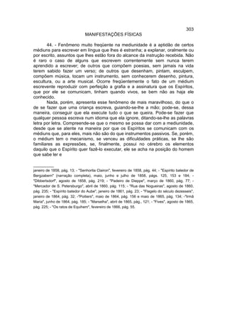 303
                               MANIFESTAÇÕES FÍSICAS

       44. - Fenômeno muito freqüente na mediunidade é a aptidão de certos
médiuns para escrever em língua que lhes é estranha; a explanar, oralmente ou
por escrito, assuntos que lhes estão fora do alcance da instrução recebida. Não
é raro o caso de alguns que escrevem correntemente sem nunca terem
aprendido a escrever; de outros que compõem poesias, sem jamais na vida
terem sabido fazer um verso; de outros que desenham, pintam, esculpem,
compõem música, tocam um instrumento, sem conhecerem desenho, pintura,
escultura, ou a arte musical. Ocorre freqüentemente o fato de um médium
escrevente reproduzir com perfeição a grafia e a assinatura que os Espíritos,
que por ele se comunicam, tinham quando vivos, se bem não as haja ele
conhecido.
       Nada, porém, apresenta esse fenômeno de mais maravilhoso, do que o
de se fazer que uma criança escreva, guiando-se-lhe a mão; pode-se, dessa
maneira, conseguir que ela execute tudo o que se queira. Pode-se fazer que
qualquer pessoa escreva num idioma que ela ignore, ditando-se-lhe as palavras
letra por letra. Compreende-se que o mesmo se possa dar com a mediunidade,
desde que se atente na maneira por que os Espíritos se comunicam com os
médiuns que, para eles, mais não são do que instrumentos passivos. Se, porém,
o médium tem o mecanismo, se venceu as dificuldades práticas, se lhe são
familiares as expressões, se, finalmente, possui no cérebro os elementos
daquilo que o Espírito quer fazê-lo executar, ele se acha na posição do homem
que sabe ler e

__________
janeiro de 1858, pág. 13; - "Senhorita Clairon", fevereiro de 1858, pág. 44; - "Espírito batedor de
Bergzabern" (narração completa), maio, junho e julho de 1858, págs. 125, 153 e 184; -
"Dibberlsdorf", agosto de 1858, pág. 219; - "Padeiro de Dieppe", março de 1860, pág. 77; -
"Mercador de S. Petersburgo", abril de 1860, pág. 115; - "Rua das Nogueiras", agosto de 1860,
pág. 235; - "Espírito batedor do Aube", janeiro de 1861, pág. 23; - "Flagelo do século dezesseis",
janeiro de 1864, pág. 32; -"Poitiers", maio de 1864, pág. 156 e maio de 1865, pág. 134; -"Irmã
Maria", junho de 1864, pág. 185; - "Marselha", abril de 1865, pág., 121; - "Fives", agosto de 1865,
pág. 225; - "Os ratos de Equihem", fevereiro de 1866, pág. 55.
 