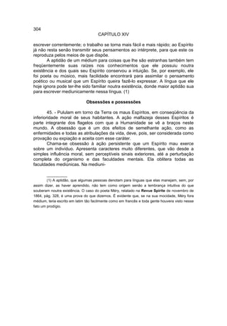 304
                                     CAPÍTULO XIV

escrever correntemente; o trabalho se torna mais fácil e mais rápido; ao Espírito
já não resta senão transmitir seus pensamentos ao intérprete, para que este os
reproduza pelos meios de que dispõe.
       A aptidão de um médium para coisas que lhe são estranhas também tem
freqüentemente suas raízes nos conhecimentos que ele possuiu noutra
existência e dos quais seu Espírito conservou a intuição. Se, por exemplo, ele
foi poeta ou músico, mais facilidade encontrará para assimilar o pensamento
poético ou musical que um Espírito queira fazê-lo expressar. A língua que ele
hoje ignora pode ter-lhe sido familiar noutra existência, donde maior aptidão sua
para escrever mediunicamente nessa língua. (1)

                               Obsessões e possessões

        45. - Pululam em torno da Terra os maus Espíritos, em conseqüência da
inferioridade moral de seus habitantes. A ação malfazeja desses Espíritos é
parte integrante dos flagelos com que a Humanidade se vê a braços neste
mundo. A obsessão que é um dos efeitos de semelhante ação, como as
enfermidades e todas as atribulações da vida, deve, pois, ser considerada como
provação ou expiação e aceita com esse caráter.
        Chama-se obsessão à ação persistente que um Espírito mau exerce
sobre um indivíduo. Apresenta caracteres muito diferentes, que vão desde a
simples influência moral, sem perceptíveis sinais exteriores, até a perturbação
completa do organismo e das faculdades mentais. Ela oblitera todas as
faculdades mediúnicas. Na mediuni-

        __________
        (1) A aptidão, que algumas pessoas denotam para línguas que elas manejam, sem, por
assim dizer, as haver aprendido, não tem como origem senão a lembrança intuitiva do que
souberam noutra existência. O caso do poeta Méry, relatado na Revue Spirite de novembro de
1864, pág. 328, é uma prova do que dizemos. É evidente que, se na sua mocidade, Méry fora
médium, teria escrito em latim tão facilmente como em francês e toda gente houvera visto nesse
fato um prodígio.
 