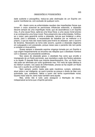 305
                        OBSESSÕES E POSSESSÕES

dade audiente e psicográfica, traduz-se pela obstinação de um Espírito em
querer manifestar-se, com exclusão de qualquer outro.

       46 - Assim como as enfermidades resultam das imperfeições físicas que
tornam o corpo acessível às perniciosas influências exteriores, a obsessão
decorre sempre de uma imperfeição moral, que dá ascendência a um Espírito
mau, A uma causa física, opõe-se uma força física; a uma causa moral preciso
é se contraponha uma força moral. Para preservá-lo das enfermidades, fortifica-
se o corpo; para garanti-la contra a obsessão, tem-se que fortalecer a alma;
donde, para o obsidiado, a necessidade de trabalhar por se melhorar a si
próprio, o que as mais das vezes basta para livrá-lo do obsessor, sem o socorro
de terceiros. Necessário se torna este socorro, quando a obsessão degenera
em subjugação e em possessão, porque nesse caso o paciente não raro perde
a vontade e o livre-arbítrio.
       Quase sempre a obsessão exprime vingança tomada por um Espírito e
cuja origem freqüentemente se encontra nas relações que o obsidiado manteve
com o obsessor, em precedente existência,
       Nos casos de obsessão grave, o obsidiado fica como que envolto e
impregnado de um fluido pernicioso, que neutraliza a ação dos fluidos salutares
e os repele. É daquele fluido que importa desembaraçá-lo, Ora, um fluído mau
não pode ser eliminado por outro igualmente mau. Por meio de ação idêntica à
do médium curador, nos casos de enfermidade, preciso se faz expelir um fluido
mau com o auxílio de um fluido melhor.
       Nem sempre, porém, basta esta ação mecânica; cumpre, sobretudo,
atuar sobre o ser inteligente, ao qual é preciso se possua o direito de falar com
autoridade, que, entretanto, falece a quem não tenha superioridade moral,
Quanto maior esta for, tanto maior também será aquela.
       Mas, ainda não é tudo: para assegurar a libertação da vítima,
indispensável se torna que o Espírito perverso
 