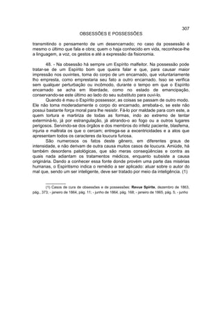 307
                             OBSESSÕES E POSSESSÕES

transmitindo o pensamento de um desencarnado; no caso da possessão é
mesmo o último que fala e obra; quem o haja conhecido em vida, reconhece-lhe
a linguagem, a voz, os gestos e até a expressão da fisionomia.

        48. - Na obsessão há sempre um Espírito malfeitor. Na possessão pode
tratar-se de um Espírito bom que queira falar e que, para causar maior
impressão nos ouvintes, toma do corpo de um encarnado, que voluntariamente
lho empresta, como emprestaria seu fato a outro encarnado. Isso se verifica
sem qualquer perturbação ou incômodo, durante o tempo em que o Espírito
encarnado se acha em liberdade, como no estado de emancipação,
conservando-se este último ao lado do seu substituto para ouvi-lo.
        Quando é mau o Espírito possessor, as coisas se passam de outro modo.
Ele não toma moderadamente o corpo do encarnado, arrebata-o, se este não
possui bastante força moral para lhe resistir. Fá-lo por maldade para com este, a
quem tortura e martiriza de todas as formas, indo ao extremo de tentar
exterminá-lo, já por estrangulação, já atirando-o ao fogo ou a outros lugares
perigosos. Servindo-se dos órgãos e dos membros do infeliz paciente, blasfema,
injuria e maltrata os que o cercam; entrega-se a excentricidades e a atos que
apresentam todos os caracteres da loucura furiosa.
        São numerosos os fatos deste gênero, em diferentes graus de
intensidade, e não derivam de outra causa muitos casos de loucura. Amiúde, há
também desordens patológicas, que são meras conseqüências e contra as
quais nada adiantam os tratamentos médicos, enquanto subsiste a causa
originária. Dando a conhecer essa fonte donde provém uma parte das misérias
humanas, o Espiritismo indica o remédio a ser aplicado: atuar sobre o autor do
mal que, sendo um ser inteligente, deve ser tratado por meio da inteligência. (1)

        __________
        (1) Casos de cura de obsessões e de possessões: Revue Spirite, dezembro de 1863,
pág., 373; - janeiro de 1864, pág. 11; - junho de 1864, pág. 168; - janeiro de 1865, pág. 5; - junho
 