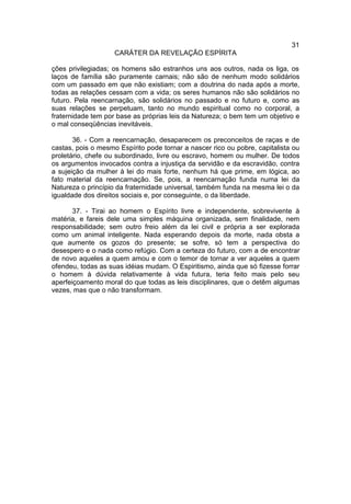 31
                    CARÁTER DA REVELAÇÃO ESPÍRITA

ções privilegiadas; os homens são estranhos uns aos outros, nada os liga, os
laços de família são puramente carnais; não são de nenhum modo solidários
com um passado em que não existiam; com a doutrina do nada após a morte,
todas as relações cessam com a vida; os seres humanos não são solidários no
futuro. Pela reencarnação, são solidários no passado e no futuro e, como as
suas relações se perpetuam, tanto no mundo espiritual como no corporal, a
fraternidade tem por base as próprias leis da Natureza; o bem tem um objetivo e
o mal conseqüências inevitáveis.

       36. - Com a reencarnação, desaparecem os preconceitos de raças e de
castas, pois o mesmo Espírito pode tornar a nascer rico ou pobre, capitalista ou
proletário, chefe ou subordinado, livre ou escravo, homem ou mulher. De todos
os argumentos invocados contra a injustiça da servidão e da escravidão, contra
a sujeição da mulher à lei do mais forte, nenhum há que prime, em lógica, ao
fato material da reencarnação. Se, pois, a reencarnação funda numa lei da
Natureza o princípio da fraternidade universal, também funda na mesma lei o da
igualdade dos direitos sociais e, por conseguinte, o da liberdade.

       37. - Tirai ao homem o Espírito livre e independente, sobrevivente à
matéria, e fareis dele uma simples máquina organizada, sem finalidade, nem
responsabilidade; sem outro freio além da lei civil e própria a ser explorada
como um animal inteligente. Nada esperando depois da morte, nada obsta a
que aumente os gozos do presente; se sofre, só tem a perspectiva do
desespero e o nada como refúgio. Com a certeza do futuro, com a de encontrar
de novo aqueles a quem amou e com o temor de tornar a ver aqueles a quem
ofendeu, todas as suas idéias mudam. O Espiritismo, ainda que só fizesse forrar
o homem à dúvida relativamente à vida futura, teria feito mais pelo seu
aperfeiçoamento moral do que todas as leis disciplinares, que o detêm algumas
vezes, mas que o não transformam.
 