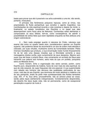 310
                                 CAPÍTULO XV

basta para provar que ele é possível e se acha submetido a uma lei, não sendo,
portanto, miraculoso.
       O princípio dos fenômenos psíquicos repousa, como já vimos, nas
propriedades do fluido perispiritual, que constituí o agente magnético; nas
manifestações da vida espiritual durante a vida corpórea e depois da morte; e,
finalmente, no estado constitutivo dos Espíritos e no papel que eles
desempenham como força ativa da Natureza. Conhecidos estes elementos e
comprovados os seus efeitos, tem-se, como conseqüência, de admitir a
possibilidade de certos fatos que eram rejeitados enquanto se lhes atribuía uma
origem sobrenatural.

       2. - Sem nada prejulgar quanto à natureza do Cristo, natureza cujo
exame não entra no quadro desta obra, considerando-o apenas um Espírito
superior, não podemos deixar de reconhecê-lo um dos de ordem mais elevada e
colocado, por suas virtudes, muitíssimo acima da humanidade terrestre. Pelos
imensos resultados que produziu, a sua encarnação neste mundo forçosamente
há de ter sido uma dessas missões que a Divindade somente a seus
mensageiros diretos confia, para cumprimento de seus desígnios. Mesmo sem
supor que ele fosse o próprio Deus, mas unicamente um enviado de Deus para
transmitir sua palavra aos homens, seria mais do que um profeta, porquanto
seria um Messias divino.
       Como homem, tinha a organização dos seres carnais; porém, como
Espírito puro, desprendido da matéria, havia de viver mais da vida espiritual, do
que da vida corporal, de cujas fraquezas não era passível. A sua superioridade
com relação aos homens não derivava das qualidades particulares do seu
corpo, mas das do seu Espírito, que dominava de modo absoluto a matéria e da
do seu perispírito, tirado da parte mais quintessenciada dos fluidos terrestres
(cap. XIV, nº 9). Sua alma, provavelmente, não se achava presa ao corpo,
senão pelos laços estritamente indispensáveis. Constantemente desprendida,
ela decerto lhe dava dupla vista, não só permanente, como de excepcional
penetração e superior de muito à
 