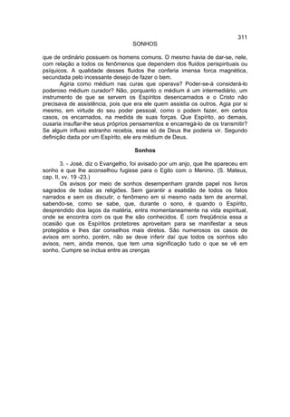 311
                                   SONHOS

que de ordinário possuem os homens comuns. O mesmo havia de dar-se, nele,
com relação a todos os fenômenos que dependem dos fluidos perispirituais ou
psíquicos. A qualidade desses fluidos lhe conferia imensa forca magnética,
secundada pelo incessante desejo de fazer o bem.
       Agiria como médium nas curas que operava? Poder-se-á considerá-lo
poderoso médium curador? Não, porquanto o médium é um intermediário, um
instrumento de que se servem os Espíritos desencarnados e o Cristo não
precisava de assistência, pois que era ele quem assistia os outros. Agia por si
mesmo, em virtude do seu poder pessoal, como o podem fazer, em certos
casos, os encarnados, na medida de suas forças. Que Espírito, ao demais,
ousaria insuflar-lhe seus próprios pensamentos e encarregá-lo de os transmitir?
Se algum influxo estranho recebia, esse só de Deus lhe poderia vir. Segundo
definição dada por um Espírito, ele era médium de Deus.

                                   Sonhos

        3. - José, diz o Evangelho, foi avisado por um anjo, que lhe apareceu em
sonho e que lhe aconselhou fugisse para o Egito com o Menino. (S. Mateus,
cap. II, vv. 19 -23.)
        Os avisos por meio de sonhos desempenham grande papel nos livros
sagrados de todas as religiões. Sem garantir a exatidão de todos os fatos
narrados e sem os discutir, o fenômeno em si mesmo nada tem de anormal,
sabendo-se, como se sabe, que, durante o sono, é quando o Espírito,
desprendido dos laços da matéria, entra momentaneamente na vida espiritual,
onde se encontra com os que lhe são conhecidos. É com freqüência essa a
ocasião que os Espíritos protetores aproveitam para se manifestar a seus
protegidos e lhes dar conselhos mais diretos. São numerosos os casos de
avisos em sonho, porém, não se deve inferir daí que todos os sonhos são
avisos, nem, ainda menos, que tem uma significação tudo o que se vê em
sonho. Cumpre se inclua entre as crenças
 