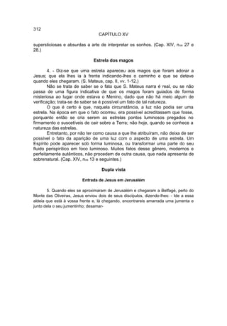 312
                                  CAPÍTULO XV

supersticiosas e absurdas a arte de interpretar os sonhos. (Cap. XIV, n os 27 e
28.)

                               Estrela dos magos

        4. - Diz-se que uma estrela apareceu aos magos que foram adorar a
Jesus; que ela lhes ia à frente indicando-lhes o caminho e que se deteve
quando eles chegaram. (S. Mateus, cap. II, vv. 1-12.)
        Não se trata de saber se o fato que S. Mateus narra é real, ou se não
passa de uma figura indicativa de que os magos foram guiados de forma
misteriosa ao lugar onde estava o Menino, dado que não há meio algum de
verificação; trata-se de saber se é possível um fato de tal natureza.
        O que é certo é que, naquela circunstância, a luz não podia ser uma
estrela. Na época em que o fato ocorreu, era possível acreditassem que fosse,
porquanto então se cria serem as estrelas pontos luminosos pregados no
firmamento e suscetíveis de cair sobre a Terra; não hoje, quando se conhece a
natureza das estrelas.
        Entretanto, por não ter como causa a que lhe atribuíram, não deixa de ser
possível o fato da aparição de uma luz com o aspecto de uma estrela. Um
Espírito pode aparecer sob forma luminosa, ou transformar uma parte do seu
fluido perispirítico em foco luminoso. Muitos fatos desse gênero, modernos e
perfeitamente autênticos, não procedem de outra causa, que nada apresenta de
sobrenatural. (Cap. XIV, nos 13 e seguintes.)

                                    Dupla vista

                         Entrada de Jesus em Jerusalém

       5. Quando eles se aproximaram de Jerusalém e chegaram a Betfagé, perto do
Monte das Oliveiras, Jesus enviou dois de seus discípulos, dizendo-lhes: - Ide a essa
aldeia que está à vossa frente e, lá chegando, encontrareis amarrada uma jumenta e
junto dela o seu jumentinho; desamar-
 