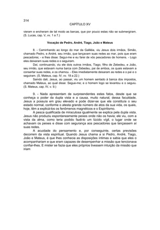 314
                                  CAPÍTULO XV

vieram e encheram de tal modo as barcas, que por pouco estas não se submergiram.
(S. Lucas, cap. V, vv. 1 a 7.)

                 Vocação de Pedro, André, Tiago, João e Mateus

       8. - Caminhando ao longo do mar da Galiléia, viu Jesus dois irmãos, Simão,
chamado Pedro, e André, seu irmão, que lançavam suas redes ao mar, pois que eram
pescadores; - e lhes disse: Segui-me e eu farei de vós pescadores de homens. - Logo
eles deixaram suas redes e o seguiram.
       Daí, continuando, viu ele dois outros irmãos, Tiago, filho de Zebedeu, e João,
seu irmão, que estavam numa barca com Zebedeu, pai de ambos, os quais estavam a
consertar suas redes, e os chamou. - Eles imediatamente deixaram as redes e o pai e o
seguiram. (S. Mateus, cap. IV, vv. 18 a 22.)
       Saindo dali, Jesus, ao passar, viu um homem sentado à banca dos impostos,
chamado Mateus, ao qual disse: Segue-me; e o homem logo se levantou e o seguiu.
(S. Mateus, cap. IV, v. 9.)

       9. - Nada apresentam de surpreendentes estes fatos, desde que se
conheça o poder da dupla vista e a causa, muito natural, dessa faculdade.
Jesus a possuía em grau elevado e pode dizer-se que ela constituía o seu
estado normal, conforme o atesta grande número de atos da sua vida, os quais,
hoje, têm a explicá-los os fenômenos magnéticos e o Espiritismo.
       A pesca qualificada de miraculosa igualmente se explica pela dupla vista.
Jesus não produziu espontaneamente peixes onde não os havia; ele viu, com a
vista da alma, como teria podido fazê-lo um lúcido vígil, o lugar onde se
achavam os peixes e disse com segurança aos pescadores que lançassem aí
suas redes.
       A acuidade do pensamento e, por conseguinte, certas previsões
decorrem da vista espiritual. Quando Jesus chama a si Pedro, André, Tiago,
João e Mateus, é que lhes conhecia as disposições íntimas e sabia que eles o
acompanhariam e que eram capazes de desempenhar a missão que tencionava
confiar-lhes. E mister se fazia que eles próprios tivessem intuição da missão que
iriam
 