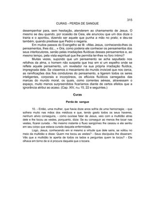 315
                         CURAS - PERDA DE SANGUE

desempenhar para, sem hesitação, atenderem ao chamamento de Jesus. O
mesmo se deu quando, por ocasião da Ceia, ele anunciou que um dos doze o
trairia e o apontou, dizendo ser aquele que punha a mão no prato; e deu-se
também, quando predisse que Pedro o negaria.
        Em muitos passos do Evangelho se lê: «Mas Jesus, conhecendo-lhes os
pensamentos, lhes diz... » Ora, como poderia ele conhecer os pensamentos dos
seus interlocutores, senão pelas irradiações fluídicas desses pensamentos e, ao
mesmo tempo, pela vista espiritual que lhe permitia ler-lhes no foro íntimo?
        Muitas vezes, supondo que um pensamento se acha sepultado nos
refolhos da alma, o homem não suspeita que traz em si um espelho onde se
reflete aquele pensamento, um revelador na sua própria irradiação fluídica,
impregnada dele. Se víssemos o mecanismo do mundo invisível que nos cerca,
as ramificações dos fios condutores do pensamento, a ligarem todos os seres
inteligentes, corporais e incorpóreos, os eflúvios fluídicos carregados das
marcas do mundo moral, os quais, como correntes aéreas, atravessam o
espaço, muito menos surpreendidos ficaríamos diante de certos efeitos que a
ignorância atribui ao acaso. (Cap. XIV, nos 15, 22 e seguintes.)

                                       Curas

                                 Perda de sangue

       10. - Então, uma mulher, que havia doze anos sofria de uma hemorragia; - que
sofrera muito nas mãos dos médicos e que, tendo gasto todos os seus haveres,
nenhum alívio conseguira, - como ouvisse falar de Jesus, veio com a multidão atras
dele e lhe tocou as vestes, porquanto, dizia: Se eu conseguir ao menos lhe tocar nas
vestes, ficarei curada. - No mesmo instante o fluxo sangüíneo lhe cessou e ela sentiu
em seu corpo que estava curada daquela enfermidade.
       Logo, Jesus, conhecendo em si mesmo a virtude que dele saíra, se voltou no
meio da multidão e disse: Quem me tocou as vestes? - Seus discípulos lhe disseram:
Vês que a multidão te aperta de todos os lados e perguntas quem te tocou? - Ele
olhava em torno de si à procura daquela que o tocara.
 