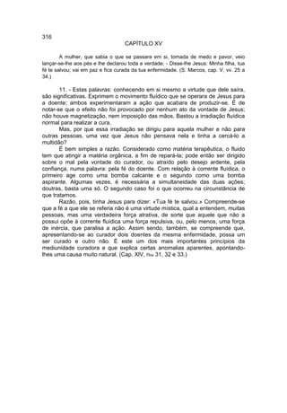 316
                                   CAPÍTULO XV

        A mulher, que sabia o que se passara em si, tomada de medo e pavor, veio
lançar-se-lhe aos pés e lhe declarou toda a verdade. - Disse-lhe Jesus: Minha filha, tua
fé te salvou; vai em paz e fica curada da tua enfermidade. (S. Marcos, cap. V, vv. 25 a
34.)

       11. - Estas palavras: conhecendo em si mesmo a virtude que dele saíra,
são significativas. Exprimem o movimento fluídico que se operara de Jesus para
a doente; ambos experimentaram a ação que acabara de produzir-se. É de
notar-se que o efeito não foi provocado por nenhum ato da vontade de Jesus;
não houve magnetização, nem imposição das mãos. Bastou a irradiação fluídica
normal para realizar a cura.
       Mas, por que essa irradiação se dirigiu para aquela mulher e não para
outras pessoas, uma vez que Jesus não pensava nela e tinha a cercá-lo a
multidão?
       É bem simples a razão. Considerado como matéria terapêutica, o fluido
tem que atingir a matéria orgânica, a fim de repará-la; pode então ser dirigido
sobre o mal pela vontade do curador, ou atraído pelo desejo ardente, pela
confiança, numa palavra: pela fé do doente. Com relação à corrente fluídica, o
primeiro age como uma bomba calcante e o segundo como uma bomba
aspirante. Algumas vezes, é necessária a simultaneidade das duas ações;
doutras, basta uma só. O segundo caso foi o que ocorreu na circunstância de
que tratamos.
       Razão, pois, tinha Jesus para dizer: «Tua fé te salvou.» Compreende-se
que a fé a que ele se referia não é uma virtude mística, qual a entendem, muitas
pessoas, mas uma verdadeira força atrativa, de sorte que aquele que não a
possui opõe à corrente fluídica uma força repulsiva, ou, pelo menos, uma força
de inércia, que paralisa a ação. Assim sendo, também, se compreende que,
apresentando-se ao curador dois doentes da mesma enfermidade, possa um
ser curado e outro não. É este um dos mais importantes princípios da
mediunidade curadora e que explica certas anomalias aparentes, apontando-
lhes uma causa muito natural. (Cap. XlV, nos 31, 32 e 33.)
 