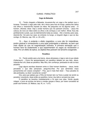 317
                               CURAS - PARALÍTICO

                                  Cego de Betsaida

        12. - Tendo chegado a Betsaida, trouxeram-lhe um cego e lhe pediam que o
tocasse. Tomando o cego pela mão, ele o levou para fora do burgo, passou-lhe saliva
nos olhos e, havendo-lhe imposto as mãos, lhe perguntou se via alguma coisa. - O
homem, olhando; disse: Vejo a andar homens que me parecem árvores. - Jesus lhe
colocou de novo as mãos sobre os olhos e ele começou a ver melhor. Afinal, ficou tão
perfeitamente curado, que via distintamente todas as coisas. - Ele o mandou para casa,
dizendo-lhe: Vai para tua casa; se entrares no burgo, a ninguém digas o que se deu
contigo. (S. Marcos, cap. VIII, vv. 22 a 26.)

        13. - Aqui, é evidente o efeito magnético; a cura não foi instantânea,
porém gradual e conseqüente a uma ação prolongada e reiterada, se bem que
mais rápida do que na magnetização ordinária. A primeira sensação que o
homem teve foi exatamente a que experimentam os cegos ao recobrarem a
vista. Por um efeito de óptica, os objetos lhes parecem de tamanho exagerado.

                                       Paralítico

       14. - Tendo subido para uma barca, Jesus atravessou o lago e veio à sua cidade
(Cafarnaum). - Como lhe apresentassem um paralítico deitado em seu leito, Jesus,
notando-lhe a fé, disse ao paralítico: Meu filho, tem confiança; perdoados te são os teus
pecados.
       Logo alguns escribas disseram entre si: Este homem blasfema. - Jesus, tendo
percebido o que eles pensavam, perguntou-lhes: Por que alimentais maus
pensamentos em vossos corações? - Pois, que é mais fácil dizer: - Teus pecados te
são perdoados, ou dizer: Levanta-te e anda?
       Ora, para que saibais que o Filho do homem tem na Terra o poder de remitir os
pecados: Levanta-te, disse então ao paralítico, toma o teu leito e vai para tua casa.
       O paralítico se levantou imediatamente e foi para sua casa. Vendo aquele
milagre, o povo se encheu de temor e rendeu graças a Deus, por haver concedido tal
poder aos homens. (S. Mateus, cap. IX, vv. 1 a 8.)
 