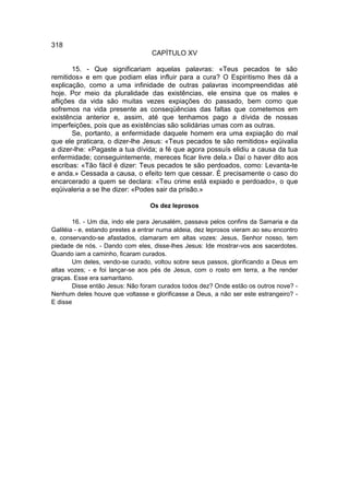 318
                                   CAPÍTULO XV

       15. - Que significariam aquelas palavras: «Teus pecados te são
remitidos» e em que podiam elas influir para a cura? O Espiritismo lhes dá a
explicação, como a uma infinidade de outras palavras incompreendidas até
hoje. Por meio da pluralidade das existências, ele ensina que os males e
aflições da vida são muitas vezes expiações do passado, bem como que
sofremos na vida presente as conseqüências das faltas que cometemos em
existência anterior e, assim, até que tenhamos pago a dívida de nossas
imperfeições, pois que as existências são solidárias umas com as outras.
       Se, portanto, a enfermidade daquele homem era uma expiação do mal
que ele praticara, o dizer-lhe Jesus: «Teus pecados te são remitidos» eqüivalia
a dizer-lhe: «Pagaste a tua dívida; a fé que agora possuís elidiu a causa da tua
enfermidade; conseguintemente, mereces ficar livre dela.» Daí o haver dito aos
escribas: «Tão fácil é dizer: Teus pecados te são perdoados, como: Levanta-te
e anda.» Cessada a causa, o efeito tem que cessar. É precisamente o caso do
encarcerado a quem se declara: «Teu crime está expiado e perdoado», o que
eqüivaleria a se lhe dizer: «Podes sair da prisão.»

                                  Os dez leprosos

        16. - Um dia, indo ele para Jerusalém, passava pelos confins da Samaria e da
Galiléia - e, estando prestes a entrar numa aldeia, dez leprosos vieram ao seu encontro
e, conservando-se afastados, clamaram em altas vozes: Jesus, Senhor nosso, tem
piedade de nós. - Dando com eles, disse-lhes Jesus: Ide mostrar-vos aos sacerdotes.
Quando iam a caminho, ficaram curados.
        Um deles, vendo-se curado, voltou sobre seus passos, glorificando a Deus em
altas vozes; - e foi lançar-se aos pés de Jesus, com o rosto em terra, a lhe render
graças. Esse era samaritano.
        Disse então Jesus: Não foram curados todos dez? Onde estão os outros nove? -
Nenhum deles houve que voltasse e glorificasse a Deus, a não ser este estrangeiro? -
E disse
 