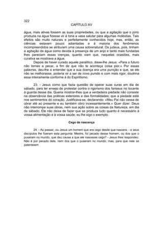 322
                                  CAPÍTULO XV

água, mais ativas fossem as suas propriedades, ou que a agitação que o jorro
produzia na água fizesse vir à tona a vasa salutar para algumas moléstias. Tais
efeitos são muito naturais e perfeitamente conhecidos hoje; mas, então, as
ciências estavam pouco adiantadas e à maioria dos fenômenos
incompreendidos se atribuíam uma causa sobrenatural. Os judeus, pois, tinham
a agitação da água como devida à presença de um anjo e tanto mais fundadas
lhes pareciam essas crenças, quanto viam que, naquelas ocasiões, mais
curativa se mostrava a água.
       Depois de haver curado aquele paralítico, disse-lhe Jesus: «Para o futuro
não tornes a pecar, a fim de que não te aconteça coisa pior.» Por essas
palavras, deu-lhe a entender que a sua doença era uma punição e que, se ele
não se melhorasse, poderia vir a ser de novo punido e com mais rigor, doutrina
essa inteiramente conforme à do Espiritismo.

       23. - Jesus como que fazia questão de operar suas curas em dia de
sábado, para ter ensejo de protestar contra o rigorismo dos fariseus no tocante
à guarda desse dia. Queria mostrar-lhes que a verdadeira piedade não consiste
na observância das práticas exteriores e das formalidades; que a piedade está
nos sentimentos do coração. Justificava-se, declarando: «Meu Pai não cessa de
obrar até ao presente e eu também obro incessantemente.» Quer dizer: Deus
não interrompe suas obras, nem sua ação sobre as coisas da Natureza, em dia
de sábado. Ele não deixa de fazer que se produza tudo quanto é necessário à
vossa alimentação e à vossa saúde; eu lhe sigo o exemplo.

                                Cego de nascença

        24. - Ao passar, viu Jesus um homem que era cego desde que nascera; - e seus
discípulos lhe fizeram esta pergunta: Mestre, foi pecado desse homem, ou dos que o
puseram no mundo, que deu causa a que ele nascesse cego? - Jesus lhes respondeu:
Não é por pecado dele, nem dos que o puseram no mundo; mas, para que nele se
patenteiem
 