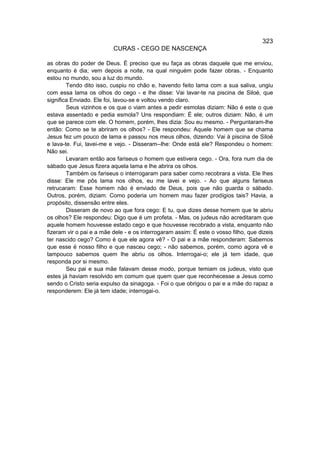 323
                          CURAS - CEGO DE NASCENÇA

as obras do poder de Deus. É preciso que eu faça as obras daquele que me enviou,
enquanto é dia; vem depois a noite, na qual ninguém pode fazer obras. - Enquanto
estou no mundo, sou a luz do mundo.
        Tendo dito isso, cuspiu no chão e, havendo feito lama com a sua saliva, ungiu
com essa lama os olhos do cego - e lhe disse: Vai lavar-te na piscina de Siloé, que
significa Enviado. Ele foi, lavou-se e voltou vendo claro.
        Seus vizinhos e os que o viam antes a pedir esmolas diziam: Não é este o que
estava assentado e pedia esmola? Uns respondiam: É ele; outros diziam: Não, é um
que se parece com ele. O homem, porém, lhes dizia: Sou eu mesmo. - Perguntaram-lhe
então: Como se te abriram os olhos? - Ele respondeu: Aquele homem que se chama
Jesus fez um pouco de lama e passou nos meus olhos, dizendo: Vai à piscina de Siloé
e lava-te. Fui, lavei-me e vejo. - Disseram--lhe: Onde está ele? Respondeu o homem:
Não sei.
        Levaram então aos fariseus o homem que estivera cego. - Ora, fora num dia de
sábado que Jesus fizera aquela lama e lhe abrira os olhos.
        Também os fariseus o interrogaram para saber como recobrara a vista. Ele lhes
disse: Ele me pôs lama nos olhos, eu me lavei e vejo. - Ao que alguns fariseus
retrucaram: Esse homem não é enviado de Deus, pois que não guarda o sábado.
Outros, porém, diziam: Como poderia um homem mau fazer prodígios tais? Havia, a
propósito, dissensão entre eles.
        Disseram de novo ao que fora cego: E tu, que dizes desse homem que te abriu
os olhos? Ele respondeu: Digo que é um profeta. - Mas, os judeus não acreditaram que
aquele homem houvesse estado cego e que houvesse recobrado a vista, enquanto não
fizeram vir o pai e a mãe dele - e os interrogaram assim: É este o vosso filho, que dizeis
ter nascido cego? Como é que ele agora vê? - O pai e a mãe responderam: Sabemos
que esse é nosso filho e que nasceu cego; - não sabemos, porém, como agora vê e
tampouco sabemos quem lhe abriu os olhos. Interrogai-o; ele já tem idade, que
responda por si mesmo.
        Seu pai e sua mãe falavam desse modo, porque temiam os judeus, visto que
estes já haviam resolvido em comum que quem quer que reconhecesse a Jesus como
sendo o Cristo seria expulso da sinagoga. - Foi o que obrigou o pai e a mãe do rapaz a
responderem: Ele já tem idade; interrogai-o.
 