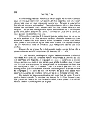 324
                                   CAPÍTULO XV

        Chamaram segunda vez o homem que estivera cego e lhe disseram: Glorifica a
Deus; sabemos que esse homem é um pecador. Ele lhes respondeu: Se é um pecador,
não sei, tudo o que sei é que estava cego e agora vejo. - Tornaram a perguntar-lhe:
Que te fez ele e como te abriu os olhos? - Respondeu o homem: Já vo-lo disse e bem o
ouvistes; por que quereis ouvi-lo segunda vez? Será que queirais tornar-vos seus
discípulos? - Ao que eles o carregaram de injúrias e lhe disseram: Sê tu seu discípulo;
quanto a nós, somos discípulos de Moisés. - Sabemos que Deus falou a Moisés, ao
passo que este não sabemos donde saiu.
        O homem lhes respondeu: É de espantar que não saibais donde ele é e que ele
me tenha aberto os olhos. - Ora, sabemos que Deus não exalça os pecadores; mas,
àquele que o honre e faça a sua vontade, a esse Deus exalça. - Desde que o mundo
existe, jamais se ouviu dizer que alguém tenha aberto os olhos a um cego de nascença.
- Se esse homem não fosse um enviado de Deus, nada poderia fazer de tudo o que
tem feito.
        Disseram-lhe os fariseus: Tu és todo pecado, desde o ventre de tua mãe, e
queres ensinar-nos a nós? E o expulsaram. (S. João, cap. IX, vv. 1 a 34.)

       25. - Esta narrativa, tão simples e singela, traz em si evidente o cunho da
veracidade. Nada aí há de fantasista, nem de maravilhoso. É um cena da vida
real apanhada em flagrante. A linguagem do cego é exatamente a desses
homens simples, nos quais o bom-senso supre a falta de saber e que retrucam
com bonomia aos argumentos de seus adversários, expendendo razões a que
não faltam justeza, nem oportunidade. O tom dos fariseus, por outro lado, é o
dos orgulhosos que nada admitem acima de suas inteligências e que se enchem
de indignação à só idéia de que um homem do povo lhes possa fazer
observações. Afora a cor local dos nomes, dir-se-ia ser do nosso tempo o fato.
       Ser expulso da sinagoga eqüivalia a ser posto fora da Igreja. Era uma
espécie de excomunhão. Os espíritas, cuja doutrina é a do Cristo de acordo com
o progresso das luzes atuais, são tratados como os judeus que reconheciam em
Jesus o Messias. Excomungando-os, a Igreja
 