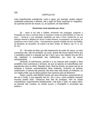 326
                                   CAPÍTULO XV

mais insignificantes substâncias, como a água, por exemplo, podem adquirir
qualidades poderosas e efetivas, sob a ação do fluido espiritual ou magnético,
ao qual elas servem de veículo, ou, se quiserem, de reservatório.

                       Numerosas curas operadas por Jesus

         26. - Jesus ia por toda a Galiléia, ensinando nas sinagogas, pregando o
Evangelho do reino e curando todos os langores e todas as enfermidades no meio do
povo. - Tendo-se a sua reputação espalhado por toda a Síria; traziam-lhe os que
estavam doentes e afligidos por dores e males diversos, os possessos, os lunáticos, os
paralíticos e ele a todos curava. - Acompanhava-o grande multidão de povo da Galiléia,
de Decápolis, de Jerusalém, da Judéia e de além Jordão. (S. Mateus, cap. IV, vv. 23,
24, 25.)

       27. - De todos os fatos que dão testemunho do poder de Jesus, os mais
numerosos são, não há contestar, as curas. Queria ele provar dessa forma que
o verdadeiro poder é o daquele que faz o bem; que o seu objetivo era ser útil e
não satisfazer à curiosidade dos indiferentes, por meio de coisas
extraordinárias.
       Aliviando os sofrimentos, prendia a si as criaturas pelo coração e fazia
prosélitos mais numerosos e sinceros, do que se apenas os maravilhasse com
espetáculos para os olhos. Daquele modo, fazia-se amado, ao passo que se se
limitasse a produzir surpreendentes fatos materiais, conforme os fariseus
reclamavam, a maioria das pessoas não teria visto nele senão um feiticeiro, ou
um mágico hábil, que os desocupados iriam apreciar para se distraírem.
       Assim, quando João Batista manda, por seus discípulos, perguntar-lhe se
ele era o Cristo, a sua resposta não foi: «Eu o sou», como qualquer impostor
houvera podido dizer. Tampouco lhes fala de prodígios, nem de coisas
maravilhosas; responde-lhes simplesmente: «Ide dizer a João: os cegos vêem,
os doentes são curados, os surdos ouvem, o Evangelho é anunciado aos
pobres.»
 