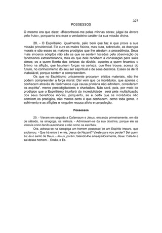 327
                                   POSSESSOS

O mesmo era que dizer: «Reconhecei-me pelas minhas obras; julgai da árvore
pelo fruto», porquanto era esse o verdadeiro caráter da sua missão divina.

        28. - O Espiritismo, igualmente, pelo bem que faz é que prova a sua
missão providencial. Ele cura os males físicos, mas cura, sobretudo, as doenças
morais e são esses os maiores prodígios que lhe atestam a procedência. Seus
mais sinceros adeptos não são os que se sentem tocados pela observação de
fenômenos extraordinários, mas os que dele recebem a consolação para suas
almas; os a quem liberta das torturas da dúvida; aqueles a quem levantou o
ânimo na aflição, que hauriram forças na certeza, que lhes trouxe, acerca do
futuro, no conhecimento do seu ser espiritual e de seus destinos. Esses os de fé
inabalável, porque sentem e compreendem.
        Os que no Espiritismo unicamente procuram efeitos materiais, não lhe
podem compreender a força moral. Daí vem que os incrédulos, que apenas o
conhecem através de fenômenos cuja causa primária não admitem, consideram
os espírita". meros prestidigitadores e charlatães. Não será, pois, por meio de
prodígios que o Espiritismo triunfará da incredulidade será pela multiplicação
dos seus benefícios morais, porquanto, se é certo que os incrédulos não
admitem os prodígios, não menos certo é que conhecem, como toda gente, o
sofrimento e as aflições e ninguém recusa alívio e consolação.

                                    Possessos

        29. - Vieram em seguida a Cafarnaum e Jesus, entrando primeiramente, em dia
de sábado, na sinagoga, os instruía. - Admiravam-se da sua doutrina, porque ele os
instruía como tendo autoridade e não como os escribas.
        Ora, achava-se na sinagoga um homem possesso de um Espírito impuro, que
exclamou: - Que há entre ti e nós, Jesus de Nazaré? Vieste para nos perder? Sei quem
és: és o santo de Deus. - Jesus, porém, falando-lhe ameaçadoramente, disse: Cala-te e
sai desse homem. - Então, o Es-
 