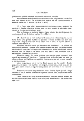 328
                                   CAPÍTULO XV

pírito impuro, agitando o homem em violentas convulsões, saiu dele.
         Ficaram todos tão surpreendidos que uns aos outros perguntavam: Que é isto?
Que nova doutrina é esta? Ele dá ordem com império, até aos Espíritos impuros, e
estes lhe obedecem. (S. Marcos, cap. I, vv. 21 a 27.)

       30. - Tendo eles saído, apresentaram-lhe um homem mudo, possesso do
demônio. - Expulso o demônio o mudo falou e o povo, tomado de admiração, dizia:
Jamais se viu coisa semelhante em Israel.
       Mas os fariseus, ao contrário, diziam: É pelo príncipe dos demônios que ele
expele os demônios. (S. Mateus, capítulo IX, vv. 32 a 34.)

        31. - Quando ele foi vindo ao lugar onde estavam os outros discípulos, viu em
torno destes uma grande multidão de pessoas e muitos escribas que com eles
disputavam. - Logo que deu com Jesus, todo o povo se tomou de espanto e temor e
correram todos a saudá-lo.
        Perguntou ele então: Sobre que disputáveis em assembléia? - Um homem, do
meio do povo, tomando a palavra, disse: Mestre, trouxe-te meu filho, que está possesso
de um Espírito mudo; - em todo lugar onde dele se apossa, atira-o por terra e o menino
espuma, rilha os dentes e se torna todo seco. Pedi a teus discípulos que o
expulsassem, mas eles não puderam.
        Disse-lhes Jesus: Oh! gente incrédula, até quando estarei convosco? Até
quando vos suportarei? Trazei-mo. - Trouxeram-lho e ainda não havia ele posto os
olhos em Jesus, e o Espírito entrou a agitá-lo violentamente; ele caiu no chão e se pôs
a rolar espumando.
        Jesus perguntou ao pai do menino: Desde quando isto lhe sucede? - Desde
pequenino, diz o pai. - E o Espírito o tem lançado, muitas vezes, ora à água, ora ao
fogo, para fazê-lo perecer; se alguma coisa puderes, tem compaixão de nós e socorre-
nos.
        Respondeu-lhe Jesus: Se puderes crer, tudo é possível àquele que crê. - Logo
exclamou o pai do menino, banhado em lágrimas: Senhor, creio, ajuda-me na minha
incredulidade.
        Jesus, vendo que o povo acorria em multidão, falou em tom de ameaça ao
Espírito impuro, dizendo-lhe: Espírito surdo e mudo sai desse menino e não entres mais
nele. - En-
 