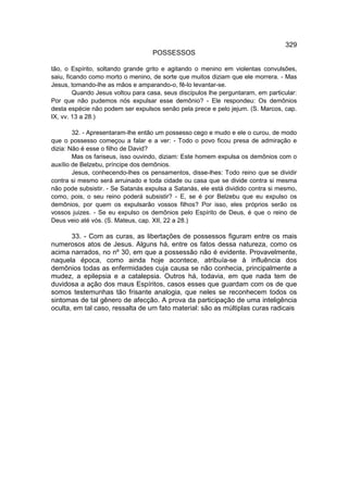 329
                                   POSSESSOS

tão, o Espírito, soltando grande grito e agitando o menino em violentas convulsões,
saiu, ficando como morto o menino, de sorte que muitos diziam que ele morrera. - Mas
Jesus, tomando-lhe as mãos e amparando-o, fê-lo levantar-se.
         Quando Jesus voltou para casa, seus discípulos lhe perguntaram, em particular:
Por que não pudemos nós expulsar esse demônio? - Ele respondeu: Os demônios
desta espécie não podem ser expulsos senão pela prece e pelo jejum. (S. Marcos, cap.
IX, vv. 13 a 28.)

        32. - Apresentaram-lhe então um possesso cego e mudo e ele o curou, de modo
que o possesso começou a falar e a ver: - Todo o povo ficou presa de admiração e
dizia: Não é esse o filho de David?
        Mas os fariseus, isso ouvindo, diziam: Este homem expulsa os demônios com o
auxílio de Belzebu, príncipe dos demônios.
        Jesus, conhecendo-lhes os pensamentos, disse-lhes: Todo reino que se dividir
contra si mesmo será arruinado e toda cidade ou casa que se divide contra si mesma
não pode subsistir. - Se Satanás expulsa a Satanás, ele está dividido contra si mesmo,
como, pois, o seu reino poderá subsistir? - E, se é por Belzebu que eu expulso os
demônios, por quem os expulsarão vossos filhos? Por isso, eles próprios serão os
vossos juizes. - Se eu expulso os demônios pelo Espírito de Deus, é que o reino de
Deus veio até vós. (S. Mateus, cap. XII, 22 a 28.)

       33. - Com as curas, as libertações de possessos figuram entre os mais
numerosos atos de Jesus. Alguns há, entre os fatos dessa natureza, como os
acima narrados, no nº 30, em que a possessão não é evidente. Provavelmente,
naquela época, como ainda hoje acontece, atribuía-se à influência dos
demônios todas as enfermidades cuja causa se não conhecia, principalmente a
mudez, a epilepsia e a catalepsia. Outros há, todavia, em que nada tem de
duvidosa a ação dos maus Espíritos, casos esses que guardam com os de que
somos testemunhas tão frisante analogia, que neles se reconhecem todos os
sintomas de tal gênero de afecção. A prova da participação de uma inteligência
oculta, em tal caso, ressalta de um fato material: são as múltiplas curas radicais
 