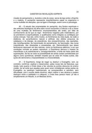 33
                    CARÁTER DA REVELAÇÃO ESPÍRITA

missão do pensamento e, durante a vida do corpo, serve de laço entre o Espírito
e a matéria. O perispírito representa importantíssimo papel no organismo e
numa multidão de afecções, que se ligam à fisiologia, assim como à psicologia.

       40. - O estudo das propriedades do perispírito, dos fluidos espirituais e
dos atributos fisiológicos da alma abre novos horizontes à Ciência e dá a chave
de uma multidão de fenômenos incompreendidos até então, por falta de
conhecimento da lei que os rege - fenômenos negados pelo materialismo, por
se prenderem à espiritualidade, e qualificados como milagres ou sortilégios por
outras crenças. Tais são, entre muitos, os fenômenos da vista dupla, da visão a
distância, do sonambulismo natural e artificial, dos efeitos psíquicos da
catalepsia e da letargia, da presciência, dos pressentimentos, das aparições,
das transfigurações, da transmissão do pensamento, da fascinação, das curas
instantâneas, das obsessões e possessões, etc. Demonstrando que esses
fenômenos repousam em leis naturais, como os fenômenos elétricos, e em que
condições normais se podem reproduzir, o Espiritismo derroca o império do
maravilhoso e do sobrenatural e, conseguintemente, a fonte da maior parte das
superstições. Se faz se creia na possibilidade de certas coisas consideradas por
alguns como quiméricas, também impede que se creia em muitas outras, das
quais ele demonstra a impossibilidade e a irracionalidade.

        41. - O Espiritismo, longe de negar ou destruir o Evangelho, vem, ao
contrário, confirmar, explicar e desenvolver, pelas novas leis da Natureza, que
revela, tudo quanto o Cristo disse e fez; elucida os pontos obscuros do ensino
cristão, de tal sorte que aqueles para quem eram ininteligíveis certas partes do
Evangelho, ou pareciam inadmissíveis, as compreendem e admitem, sem
dificuldade, com o auxílio desta doutrina; vêem melhor o seu alcance e podem
distinguir entre a realidade e a alegoria; o Cristo lhes parece maior: já não é
simplesmente um filósofo, é um Messias divino.
 