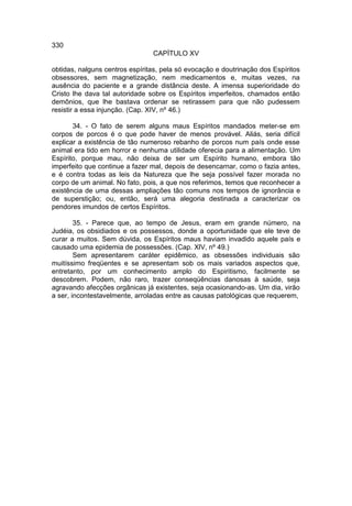 330
                                CAPÍTULO XV

obtidas, nalguns centros espíritas, pela só evocação e doutrinação dos Espíritos
obsessores, sem magnetização, nem medicamentos e, muitas vezes, na
ausência do paciente e a grande distância deste. A imensa superioridade do
Cristo lhe dava tal autoridade sobre os Espíritos imperfeitos, chamados então
demônios, que lhe bastava ordenar se retirassem para que não pudessem
resistir a essa injunção. (Cap. XIV, nº 46.)

       34. - O fato de serem alguns maus Espíritos mandados meter-se em
corpos de porcos é o que pode haver de menos provável. Aliás, seria difícil
explicar a existência de tão numeroso rebanho de porcos num país onde esse
animal era tido em horror e nenhuma utilidade oferecia para a alimentação. Um
Espírito, porque mau, não deixa de ser um Espírito humano, embora tão
imperfeito que continue a fazer mal, depois de desencarnar, como o fazia antes,
e é contra todas as leis da Natureza que lhe seja possível fazer morada no
corpo de um animal. No fato, pois, a que nos referimos, temos que reconhecer a
existência de uma dessas ampliações tão comuns nos tempos de ignorância e
de superstição; ou, então, será uma alegoria destinada a caracterizar os
pendores imundos de certos Espíritos.

        35. - Parece que, ao tempo de Jesus, eram em grande número, na
Judéia, os obsidiados e os possessos, donde a oportunidade que ele teve de
curar a muitos. Sem dúvida, os Espíritos maus haviam invadido aquele país e
causado uma epidemia de possessões. (Cap. XlV, nº 49.)
        Sem apresentarem caráter epidêmico, as obsessões individuais são
muitíssimo freqüentes e se apresentam sob os mais variados aspectos que,
entretanto, por um conhecimento amplo do Espiritismo, facilmente se
descobrem. Podem, não raro, trazer conseqüências danosas à saúde, seja
agravando afecções orgânicas já existentes, seja ocasionando-as. Um dia, virão
a ser, incontestavelmente, arroladas entre as causas patológicas que requerem,
 