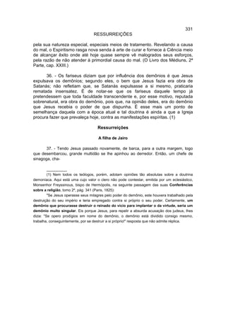 331
                                   RESSURREIÇÕES

pela sua natureza especial, especiais meios de tratamento. Revelando a causa
do mal, o Espiritismo rasga nova senda à arte de curar e fornece à Ciência meio
de alcançar êxito onde até hoje quase sempre vê malogrados seus esforços,
pela razão de não atender à primordial causa do mal. (O Livro dos Médiuns, 2ª
Parte, cap. XXIII.)

      36. - Os fariseus diziam que por influência dos demônios é que Jesus
expulsava os demônios; segundo eles, o bem que Jesus fazia era obra de
Satanás; não refletiam que, se Satanás expulsasse a si mesmo, praticaria
rematada insensatez. É de notar-se que os fariseus daquele tempo já
pretendessem que toda faculdade transcendente e, por esse motivo, reputada
sobrenatural, era obra do demônio, pois que, na opinião deles, era do demônio
que Jesus recebia o poder de que dispunha. É esse mais um ponto de
semelhança daquela com a época atual e tal doutrina é ainda a que a Igreja
procura fazer que prevaleça hoje, contra as manifestações espíritas. (1)

                                     Ressurreições

                                     A filha de Jairo

       37. - Tendo Jesus passado novamente, de barca, para a outra margem, logo
que desembarcou, grande multidão se lhe apinhou ao derredor. Então, um chefe de
sinagoga, cha-

         __________
         (1) Nem todos os teólogos, porém, adotam opiniões tão absolutas sobre a doutrina
demoníaca. Aqui está uma cujo valor o clero não pode contestar, emitida por um eclesiástico,
Monsenhor Freyssinous, bispo de Hermópolis, na seguinte passagem das suas Conferências
sobre a religião, tomo 2º, pág. 341 (Paris, 1825):
         "Se Jesus operasse seus milagres pelo poder do demônio, este houvera trabalhado pela
destruição do seu império e teria empregado contra si próprio o seu poder. Certamente, um
demônio que procurasse destruir o reinado do vício para implantar o da virtude, seria um
demônio muito singular. Eis porque Jesus, para repelir a absurda acusação dos judeus, lhes
dizia: "Se opero prodígios em nome do demônio, o demônio está dividido consigo mesmo,
trabalha, conseguintemente, por se destruir a si próprio!" resposta que não admite réplica.
 