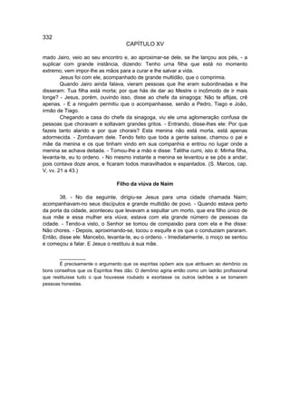 332
                                     CAPÍTULO XV

mado Jairo, veio ao seu encontro e, ao aproximar-se dele, se lhe lançou aos pés, - a
suplicar com grande instância, dizendo: Tenho urna filha que está no momento
extremo; vem impor-lhe as mãos para a curar e lhe salvar a vida.
        Jesus foi com ele, acompanhado de grande multidão, que o comprimia.
        Quando Jairo ainda falava, vieram pessoas que lhe eram subordinadas e lhe
disseram: Tua filha está morta; por que hás de dar ao Mestre o incômodo de ir mais
longe? - Jesus, porém, ouvindo isso, disse ao chefe da sinagoga: Não te aflijas, crê
apenas. - E a ninguém permitiu que o acompanhasse, senão a Pedro, Tiago e João,
irmão de Tiago.
        Chegando a casa do chefe da sinagoga, viu ele uma aglomeração confusa de
pessoas que choravam e soltavam grandes gritos. - Entrando, disse-lhes ele: Por que
fazeis tanto alarido e por que chorais? Esta menina não está morta, está apenas
adormecida. - Zombavam dele. Tendo feito que toda a gente saísse, chamou o pai e
mãe da menina e os que tinham vindo em sua companhia e entrou no lugar onde a
menina se achava deitada. - Tomou-lhe a mão e disse: Talitha cumi, isto é: Minha filha,
levanta-te, eu to ordeno. - No mesmo instante a menina se levantou e se pôs a andar,
pois contava doze anos, e ficaram todos maravilhados e espantados. (S. Marcos, cap.
V, vv. 21 a 43.)

                                 Filho da viúva de Naim

       38. - No dia seguinte, dirigiu-se Jesus para uma cidade chamada Naim;
acompanhavam-no seus discípulos e grande multidão de povo. - Quando estava perto
da porta da cidade, aconteceu que levavam a sepultar um morto, que era filho único de
sua mãe e essa mulher era viúva; estava com ela grande número de pessoas da
cidade. - Tendo-a visto, o Senhor se tomou de compaixão para com ela e lhe disse:
Não chores. - Depois, aproximando-se, tocou o esquife e os que o conduziam pararam.
Então, disse ele: Mancebo, levanta-te, eu o ordeno. - Imediatamente, o moço se sentou
e começou a falar. E Jesus o restituiu à sua mãe.

       __________
       É precisamente o argumento que os espíritas opõem aos que atribuem ao demônio os
bons conselhos que os Espíritos lhes dão. O demônio agiria então como um ladrão profissional
que restituísse tudo o que houvesse roubado e exortasse os outros ladrões a se tornarem
pessoas honestas.
 