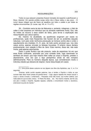 333
                                    RESSURREIÇÕES

       Todos os que estavam presentes ficaram tomados de espanto e glorificavam a
Deus, dizendo: Um grande profeta surgiu entre nós e Deus visitou o seu povo. - O
rumor desse milagre que ele fizera se espalhou por toda a Judéia e por todas as
regiões circunvizinhas. (S. Lucas, cap. VII, vv. 11 a 17.)

        39. - Contrário seria às leis da Natureza e, portanto, milagroso, o fato de
voltar à vida corpórea um indivíduo que se achasse realmente morto. Ora, não
há mister se recorra a essa ordem de fatos, para ter-se a explicação das
ressurreições que Jesus operou.
        Se, mesmo na atualidade, as aparências enganam por vezes os
profissionais, quão mais freqüentes não haviam de ser os acidentes daquela
natureza, num país onde nenhuma precaução se tomava contra eles e onde o
sepultamento era imediato (1). É, pois, de todo ponto provável que, nos dois
casos acima, apenas síncope ou letargia houvesse. O próprio Jesus declara
positivamente, com relação à filha de Jairo: Esta menina, disse ele, não está
morta, está apenas adormecida.
        Dado o poder fluídico que ele possuía, nada de espantoso há em que
esse fluido vivificante, acionado por uma vontade forte, haja reanimado os
sentidos em torpor; que haja mesmo feito voltar ao corpo o Espírito, prestes a
abandoná-lo, uma vez que o laço perispirítico ainda se não rompera
definitivamente. Para os homens daquela época, que consideravam morto o
indivíduo desde que deixara de respirar, havia ressurreição em casos

       __________
        (1) Uma prova desse costume se nos depara nos Atos dos Apóstolos, cap. V, vv. 5 e
seguintes.
        "Ananias, tendo ouvido aquelas palavras, caiu e rendeu o Espírito e todos os que
ouviram falar disso foram presas de grande temor. - Logo, alguns rapazes lhe vieram buscar o
corpo e, tendo-o levado, o enterraram. - Passadas umas três horas, sua mulher (Safira), que
nada sabia do que se dera, entrou. - E Pedro lhe disse... etc. - No mesmo instante, ela lhe caiu
aos pés e rendeu o Espírito. Aqueles rapazes, voltando, a encontraram morta e, levando-a,
enterraram-na junto do marido."
 