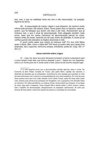 334
                                      CAPÍTULO XV

tais; mas, o que na realidade havia era rara e não ressurreição, na acepção
legítima do termo.

        40. - A ressurreição de Lázaro, digam o que disserem, de nenhum modo
infirma este princípio. Ele estava, dizem, havia quatro dias no sepulcro; sabe-se,
porém, que há letargias que duram oito dias e até mais. Acrescentam que já
cheirava mal, o que é sinal de decomposição. Esta alegação também nada
prova, dado que em certos indivíduos há decomposição parcial do corpo,
mesmo antes da morte, havendo em tal caso cheiro de podridão. A morte só se
verifica quando são atacados os órgãos essenciais à vida.
        E quem podia saber que Lázaro já cheirava mal? Foi sua irmã Maria
quem o disse. Mas, como o sabia ela? Por haver já quatro dias que Lázaro fora
enterrado, ela o supunha; nenhuma certeza, entretanto, podia ter. (Cap. XlV, nº
29.) (1)

                             Jesus caminha sobre a água

       41. - Logo, fez Jesus que seus discípulos tomassem a barca e passassem para
a outra margem antes dele, que ficava a despedir o povo. - Depois de o ter despedido,
subiu a um monte para orar e, tendo caído a noite, achou-se ele sozinho naquele lugar.

         __________
         (1) O fato seguinte prova que a decomposição precede algumas vezes a morte. No
Convento do Bom Pastor, fundado em Toulon, pelo padre Marin, capelão dos cárceres, e
destinado às decaídas que se arrependem, encontrava-se uma rapariga que suportara os mais
terríveis sofrimentos com a calma e a impassibilidade de uma vítima expiatória. Em meio de suas
dores parecia sorrir para uma visão celestial. Como Santa Teresa, pedia lhe fosse dado sofrer
mais, embora suas carnes já se achassem em frangalhos, com a gangrena a lhe devastar todos
os membros. Por sábia previdência, os médicos tinham recomendado que fizessem a inumação
do corpo, logo após o trespasse. Coisa singular! Mal a doente exalou o último suspiro, cessou
todo o trabalho de decomposição; desapareceram as exalações cadaverosas, de sorte que
durante 36 horas pôde o corpo ficar exposto às preces e à veneração da comunidade.
 