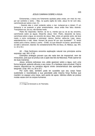 335
                        JESUS CAMINHA SOBRE A ÁGUA

        Entrementes, a barca era fortemente açoitada pelas ondas, em meio do mar,
por ser contrário o vento. - Mas, na quarta vigília da noite, Jesus foi ter com eles,
caminhando por sobre o mar. (1)
        - Quando eles o viram andando sobre o mar, turbaram-se e diziam: É um
fantasma e se puseram a gritar amedrontados. Jesus então lhes falou dizendo:
Tranqüilizai-vos, sou eu, não tenhais medo.
        Pedro lhe respondeu: Senhor, se és tu, manda que eu vá ao teu encontro,
caminhando sobre as águas. Disse-lhe Jesus: Vem. Pedro, descendo da barca,
caminhava sobre a água, ao encontro de Jesus. Mas, vindo um grande vento, ele teve
medo; e como começasse a submergir, clamou: Senhor, salva-me. Logo, Jesus,
estendendo-lhe a mão, disse: Homem de pouca fé! por que duvidaste? - E, tendo
subido para a barca, cessou o vento. - Então, os que estavam na barca, aproximando-
se dele o adoraram, dizendo: És verdadeiramente filho de Deus, (S. Mateus, cap. XIV,
vv. 22 a 33.)

      42. - Este fenômeno encontra explicação natural nos princípios acima
expostos, cap. XIV, nº 43.
      Exemplos análogos provam que ele nada tem de impossível, nem de
miraculoso, pois que se produz sob a ação das leis da Natureza. Pode operar-se
de duas maneiras.
      Jesus, embora estivesse vivo, pôde aparecer sobre a água, com uma
forma tangível, estando alhures o seu corpo. É a hipótese mais provável. Fácil é
mesmo descobrir-se na narrativa alguns sinais característicos das aparições
tangíveis. (Cap. XIV, nos 35 a 37.)
      Por outro lado, também pode ter sucedido que seu corpo fosse
sustentado e neutralizada a sua gravidade pela mesma força fluídica que
mantém no espaço uma mesa, sem ponto de apoio. Idêntico efeito se produz
muitas vezes com os corpos humanos.

       __________
       (1) O lago de Genesaré ou de Tiberíades.
 