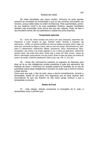 337
                                BODAS DE CANÁ

       De todas faculdades que Jesus revelou, nenhuma se pode apontar
estranha às condições da humanidade e que se não encontre comumente nos
homens, porque estão todas na ordem da Natureza. Pela superioridade, porém,
da sua essência moral e de suas qualidades fluídicas, aquelas faculdades
atingiam nele proporções muito acima das que são vulgares. Posto de lado o
seu envoltório carnal, ele nos patenteava o estado dos puros Espíritos.

                              Tempestade aplacada

       45. - Certo dia, tendo tomado uma barca com seus discípulos, disse-lhes ele:
Passemos à outra margem do lago. Partiram então. Durante a travessia, ele
adormeceu. - Então, um grande turbilhão de vento se abateu de súbito sobre o lago, de
sorte que, enchendo-se dágua a barca, eles se viam em perigo. Aproximaram-se, pois,
dele e o despertaram, dizendo-lhe: Mestre, perecemos. Jesus, levantando-se, falou,
ameaçador, aos ventos e às ondas agitadas e uns e outras se aplacaram, sobrevindo
grande calma. Ele então lhes disse: Onde esta a vossa fé? Eles, porém, cheios de
temor e admiração, perguntavam uns aos outros: Quem é este que assim dá ordens ao
vento e às ondas, e eles lhe obedecem? (São Lucas, cap. VIII, vv. 22 a 25.)

       46. - Ainda não conhecemos bastante os segredos da Natureza para
dizer se há ou não inteligências ocultas presidindo à ação dos elementos. Na
hipótese de haver, o fenômeno em questão poderia ter resultado de um ato de
autoridade sobre essas inteligências e provaria um poder que a nenhum homem
é dado exercer.
Como quer que seja, o fato de estar Jesus a dormir tranqüilamente, durante a
tempestade, atesta de sua parte uma segurança que se pode explicar pela
circunstância de que seu Espírito via não haver perigo nenhum e que a
tempestade ia amainar.

                                 Bodas de Caná

      47. - Este milagre, referido unicamente no Evangelho de S. João, é
apresentado como o primeiro que
 