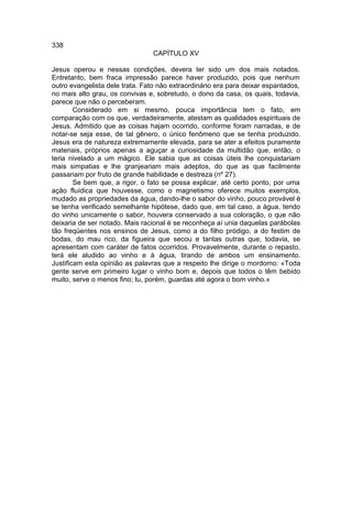 338
                                 CAPÍTULO XV

Jesus operou e nessas condições, devera ter sido um dos mais notados.
Entretanto, bem fraca impressão parece haver produzido, pois que nenhum
outro evangelista dele trata. Fato não extraordinário era para deixar espantados,
no mais alto grau, os convivas e, sobretudo, o dono da casa, os quais, todavia,
parece que não o perceberam.
        Considerado em si mesmo, pouca importância tem o fato, em
comparação com os que, verdadeiramente, atestam as qualidades espirituais de
Jesus. Admitido que as coisas hajam ocorrido, conforme foram narradas, e de
notar-se seja esse, de tal gênero, o único fenômeno que se tenha produzido.
Jesus era de natureza extremamente elevada, para se ater a efeitos puramente
materiais, próprios apenas a aguçar a curiosidade da multidão que, então, o
teria nivelado a um mágico. Ele sabia que as coisas úteis lhe conquistariam
mais simpatias e lhe granjeariam mais adeptos, do que as que facilmente
passariam por fruto de grande habilidade e destreza (nº 27).
        Se bem que, a rigor, o fato se possa explicar, até certo ponto, por uma
ação fluídica que houvesse, como o magnetismo oferece muitos exemplos,
mudado as propriedades da água, dando-lhe o sabor do vinho, pouco provável é
se tenha verificado semelhante hipótese, dado que, em tal caso, a água, tendo
do vinho unicamente o sabor, houvera conservado a sua coloração, o que não
deixaria de ser notado. Mais racional é se reconheça aí unia daquelas parábolas
tão freqüentes nos ensinos de Jesus, como a do filho pródigo, a do festim de
bodas, do mau rico, da figueira que secou e tantas outras que, todavia, se
apresentam com caráter de fatos ocorridos. Provavelmente, durante o repasto,
terá ele aludido ao vinho e à água, tirando de ambos um ensinamento.
Justificam esta opinião as palavras que a respeito lhe dirige o mordomo: «Toda
gente serve em primeiro lugar o vinho bom e, depois que todos o têm bebido
muito, serve o menos fino; tu, porém, guardas até agora o bom vinho.»
 
