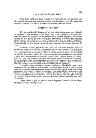 339
                         MULTIPLICAÇÃO DOS PÃES

      Entre duas hipóteses, deve-se preferir a mais racional e os espíritas não
são tão crédulos que por toda parte vejam manifestações, nem tão absolutos
em suas opiniões, que pretendam explicar tudo por meio dos fluidos.

                            Multiplicação dos pães

        48. - A multiplicação dos pães é um dos milagres que mais têm intrigado
os comentadores e alimentado, ao mesmo tempo, as zombarias dos incrédulos.
Sem se darem ao trabalho de lhe perscrutar o sentido alegórico, para estes
últimos ele não passa de um conto pueril. Entretanto, a maioria das pessoas
sérias há visto na narrativa desse fato, embora sob forma diferente da ordinária,
uma parábola, em que se compara o alimento espiritual da alma ao alimento do
corpo.
        Pode-se, todavia, perceber nela mais do que uma simples figura e
admitir, de certo ponto de vista, a realidade de um fato material, sem que, para
isso, seja preciso se recorra ao prodígio. É sabido que uma grande preocupação
de espírito, bem como a atenção fortemente presa a uma coisa fazem esquecer
a fome. Ora, os que acompanhavam a Jesus eram criaturas ávidas de ouvi-lo;
nada há, pois, de espantar em que, fascinadas pela sua palavra e também,
talvez, pela poderosa ação magnética que ele exercia sobre os que o cercavam,
elas não tenham experimentado a necessidade material de comer.
        Prevendo esse resultado, Jesus nenhuma dificuldade teve para
tranqüilizar os discípulos, dizendo-lhes, na linguagem figurada que lhe era
habitual e admitido que realmente houvessem trazido alguns pães, que estes
bastariam para matar a fome à multidão. Simultaneamente, ministrava aos
referidos discípulos um ensinamento, com o lhes dizer: «Dai-lhes vós mesmos
de comer.» Ensinava-lhes assim que também eles podiam alimentar por meio
da palavra.
        Desse modo, a par do sentido moral alegórico, produziu-se um efeito
fisiológico, natural e muito conhe-
 