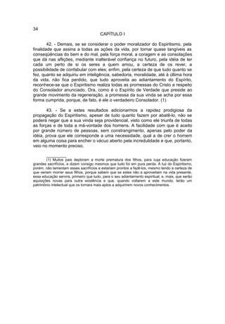 34
                                        CAPÍTULO I

        42. - Demais, se se considerar o poder moralizador do Espiritismo, pela
finalidade que assina a todas as ações da vida, por tornar quase tangíveis as
conseqüências do bem e do mal, pela força moral, a coragem e as consolações
que dá nas aflições, mediante inalterável confiança no futuro, pela idéia de ter
cada um perto de si os seres a quem amou, a certeza de os rever, a
possibilidade de confabular com eles; enfim, pela certeza de que tudo quanto se
fez, quanto se adquiriu em inteligência, sabedoria, moralidade, até à última hora
da vida, não fica perdido, que tudo aproveita ao adiantamento do Espírito,
reconhece-se que o Espiritismo realiza todas as promessas do Cristo a respeito
do Consolador anunciado. Ora, como é o Espírito de Verdade que preside ao
grande movimento da regeneração, a promessa da sua vinda se acha por essa
forma cumprida, porque, de fato, é ele o verdadeiro Consolador. (1)

       43. - Se a estes resultados adicionarmos a rapidez prodigiosa da
propagação do Espiritismo, apesar de tudo quanto fazem por abatê-lo, não se
poderá negar que a sua vinda seja providencial, visto como ele triunfa de todas
as forças e de toda a má-vontade dos homens. A facilidade com que é aceito
por grande número de pessoas, sem constrangimento, apenas pelo poder da
idéia, prova que ele corresponde a uma necessidade, qual a de crer o homem
em alguma coisa para encher o vácuo aberto pela incredulidade e que, portanto,
veio no momento preciso.

        __________
        (1) Muitos pais deploram a morte prematura dos filhos, para cuja educação fizeram
grandes sacrifícios, e dizem consigo mesmos que tudo foi em pura perda. À luz do Espiritismo,
porém, não lamentam esses sacrifícios e estariam prontos a fazê-los, mesmo tendo a certeza de
que veriam morrer seus filhos, porque sabem que se estes não a aproveitam na vida presente,
essa educação servira, primeiro que tudo, para o seu adiantamento espiritual; e, mais, que serão
aquisições novas para outra existência e que, quando voltarem a este mundo, terão um
patrimônio intelectual que os tornara mais aptos a adquirirem novos conhecimentos.
 