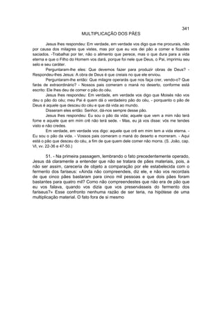 341
                          MULTIPLICAÇÃO DOS PÃES

        Jesus lhes respondeu: Em verdade, em verdade vos digo que me procurais, não
por causa dos milagres que vistes, mas por que eu vos dei pão a comer e ficastes
saciados. -Trabalhai por ter, não o alimento que perece, mas o que dura para a vida
eterna e que o Filho do Homem vos dará, porque foi nele que Deus, o Pai, imprimiu seu
selo e seu caráter.
        Perguntaram-lhe eles: Que devemos fazer para produzir obras de Deus? -
Respondeu-lhes Jesus: A obra de Deus é que creiais no que ele enviou.
        Perguntaram-lhe então: Que milagre operarás que nos faça crer, vendo-o? Que
farás de extraordinário? - Nossos pais comeram o maná no deserto, conforme está
escrito: Ele lhes deu de comer o pão do céu.
        Jesus lhes respondeu: Em verdade, em verdade vos digo que Moisés não vos
deu o pão do céu; meu Pai é quem dá o verdadeiro pão do céu, - porquanto o pão de
Deus é aquele que desceu do céu e que dá vida ao mundo.
        Disseram eles então: Senhor, dá-nos sempre desse pão.
        Jesus lhes respondeu: Eu sou o pão da vida; aquele que vem a mim não terá
fome e aquele que em mim crê não terá sede. - Mas, eu já vos disse: vós me tendes
visto e não credes.
        Em verdade, em verdade vos digo: aquele que crê em mim tem a vida eterna. -
Eu sou o pão da vida. - Vossos pais comeram o maná do deserto e morreram. - Aqui
está o pão que desceu do céu, a fim de que quem dele comer não morra. (S. João, cap.
VI, vv. 22-36 e 47-50.)

       51. - Na primeira passagem, lembrando o fato precedentemente operado,
Jesus dá claramente a entender que não se tratara de pães materiais, pois, a
não ser assim, careceria de objeto a comparação por ele estabelecida com o
fermento dos fariseus: «Ainda não compreendeis, diz ele, e não vos recordais
de que cinco pães bastaram para cinco mil pessoas e que dois pães foram
bastantes para quatro mil? Como não compreendestes que não era de pão que
eu vos falava, quando vos dizia que vos preservásseis do fermento dos
fariseus?» Esse confronto nenhuma razão de ser teria, na hipótese de uma
multiplicação material. O fato fora de si mesmo
 