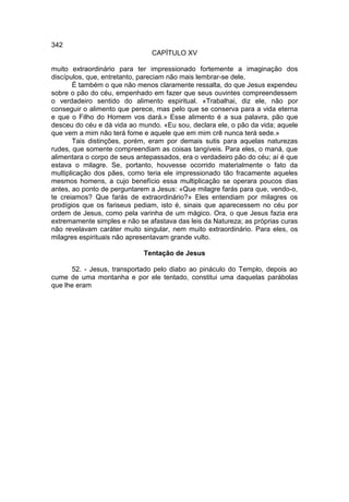 342
                               CAPÍTULO XV

muito extraordinário para ter impressionado fortemente a imaginação dos
discípulos, que, entretanto, pareciam não mais lembrar-se dele.
       É também o que não menos claramente ressalta, do que Jesus expendeu
sobre o pão do céu, empenhado em fazer que seus ouvintes compreendessem
o verdadeiro sentido do alimento espiritual. «Trabalhai, diz ele, não por
conseguir o alimento que perece, mas pelo que se conserva para a vida eterna
e que o Filho do Homem vos dará.» Esse alimento é a sua palavra, pão que
desceu do céu e dá vida ao mundo. «Eu sou, declara ele, o pão da vida; aquele
que vem a mim não terá fome e aquele que em mim crê nunca terá sede.»
       Tais distinções, porém, eram por demais sutis para aquelas naturezas
rudes, que somente compreendiam as coisas tangíveis. Para eles, o maná, que
alimentara o corpo de seus antepassados, era o verdadeiro pão do céu; aí é que
estava o milagre. Se, portanto, houvesse ocorrido materialmente o fato da
multiplicação dos pães, como teria ele impressionado tão fracamente aqueles
mesmos homens, a cujo benefício essa multiplicação se operara poucos dias
antes, ao ponto de perguntarem a Jesus: «Que milagre farás para que, vendo-o,
te creiamos? Que farás de extraordinário?» Eles entendiam por milagres os
prodígios que os fariseus pediam, isto é, sinais que aparecessem no céu por
ordem de Jesus, como pela varinha de um mágico. Ora, o que Jesus fazia era
extremamente simples e não se afastava das leis da Natureza; as próprias curas
não revelavam caráter muito singular, nem muito extraordinário. Para eles, os
milagres espirituais não apresentavam grande vulto.

                             Tentação de Jesus

      52. - Jesus, transportado pelo diabo ao pináculo do Templo, depois ao
cume de uma montanha e por ele tentado, constitui uma daquelas parábolas
que lhe eram
 