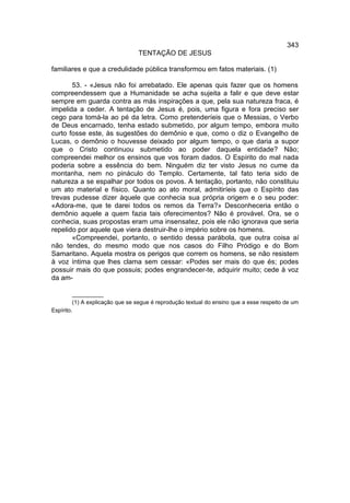 343
                                 TENTAÇÃO DE JESUS

familiares e que a credulidade pública transformou em fatos materiais. (1)

       53. - «Jesus não foi arrebatado. Ele apenas quis fazer que os homens
compreendessem que a Humanidade se acha sujeita a falir e que deve estar
sempre em guarda contra as más inspirações a que, pela sua natureza fraca, é
impelida a ceder. A tentação de Jesus é, pois, uma figura e fora preciso ser
cego para tomá-la ao pé da letra. Como pretenderíeis que o Messias, o Verbo
de Deus encarnado, tenha estado submetido, por algum tempo, embora muito
curto fosse este, às sugestões do demônio e que, como o diz o Evangelho de
Lucas, o demônio o houvesse deixado por algum tempo, o que daria a supor
que o Cristo continuou submetido ao poder daquela entidade? Não;
compreendei melhor os ensinos que vos foram dados. O Espírito do mal nada
poderia sobre a essência do bem. Ninguém diz ter visto Jesus no cume da
montanha, nem no pináculo do Templo. Certamente, tal fato teria sido de
natureza a se espalhar por todos os povos. A tentação, portanto, não constituiu
um ato material e físico. Quanto ao ato moral, admitiríeis que o Espírito das
trevas pudesse dizer àquele que conhecia sua própria origem e o seu poder:
«Adora-me, que te darei todos os remos da Terra?» Desconheceria então o
demônio aquele a quem fazia tais oferecimentos? Não é provável. Ora, se o
conhecia, suas propostas eram uma insensatez, pois ele não ignorava que seria
repelido por aquele que viera destruir-lhe o império sobre os homens.
       «Compreendei, portanto, o sentido dessa parábola, que outra coisa aí
não tendes, do mesmo modo que nos casos do Filho Pródigo e do Bom
Samaritano. Aquela mostra os perigos que correm os homens, se não resistem
à voz íntima que lhes clama sem cessar: «Podes ser mais do que és; podes
possuir mais do que possuis; podes engrandecer-te, adquirir muito; cede à voz
da am-

         __________
         (1) A explicação que se segue é reprodução textual do ensino que a esse respeito de um
Espírito.
 