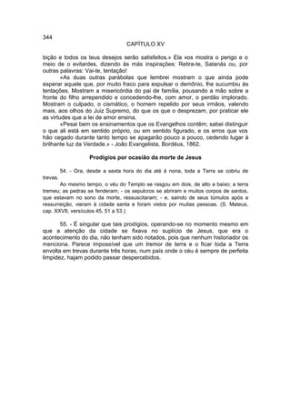 344
                                    CAPÍTULO XV

bição e todos os teus desejos serão satisfeitos.» Ela vos mostra o perigo e o
meio de o evitardes, dizendo às más inspirações: Retira-te, Satanás ou, por
outras palavras: Vai-te, tentação!
        «As duas outras parábolas que lembrei mostram o que ainda pode
esperar aquele que, por muito fraco para expulsar o demônio, lhe sucumbiu às
tentações. Mostram a misericórdia do pai de família, pousando a mão sobre a
fronte do filho arrependido e concedendo-lhe, com amor, o perdão implorado.
Mostram o culpado, o cismático, o homem repelido por seus irmãos, valendo
mais, aos olhos do Juiz Supremo, do que os que o desprezam, por praticar ele
as virtudes que a lei de amor ensina.
        «Pesai bem os ensinamentos que os Evangelhos contêm; sabei distinguir
o que ali está em sentido próprio, ou em sentido figurado, e os erros que vos
hão cegado durante tanto tempo se apagarão pouco a pouco, cedendo lugar à
brilhante luz da Verdade.» - João Evangelista, Bordéus, 1862.

                     Prodígios por ocasião da morte de Jesus

          54. - Ora, desde a sexta hora do dia até à nona, toda a Terra se cobriu de
trevas.
       Ao mesmo tempo, o véu do Templo se rasgou em dois, de alto a baixo; a terra
tremeu; as pedras se fenderam; - os sepulcros se abriram e muitos corpos de santos,
que estavam no sono da morte, ressuscitaram; - e, saindo de seus túmulos após a
ressurreição, vieram à cidade santa e foram vistos por muitas pessoas. (S. Mateus,
cap. XXVII, versículos 45, 51 a 53.)

       55. - É singular que tais prodígios, operando-se no momento mesmo em
que a atenção da cidade se fixava no suplício de Jesus, que era o
acontecimento do dia, não tenham sido notados, pois que nenhum historiador os
menciona. Parece impossível que um tremor de terra e o ficar toda a Terra
envolta em trevas durante três horas, num país onde o céu é sempre de perfeita
limpidez, hajam podido passar despercebidos.
 