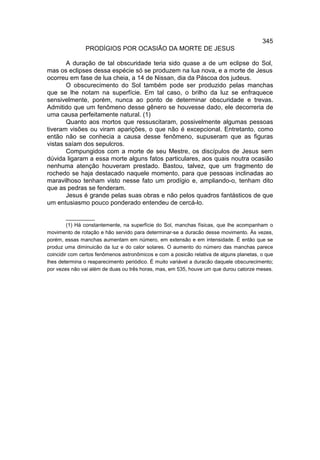 345
                PRODÍGIOS POR OCASIÃO DA MORTE DE JESUS

       A duração de tal obscuridade teria sido quase a de um eclipse do Sol,
mas os eclipses dessa espécie só se produzem na lua nova, e a morte de Jesus
ocorreu em fase de lua cheia, a 14 de Nissan, dia da Páscoa dos judeus.
       O obscurecimento do Sol também pode ser produzido pelas manchas
que se lhe notam na superfície. Em tal caso, o brilho da luz se enfraquece
sensivelmente, porém, nunca ao ponto de determinar obscuridade e trevas.
Admitido que um fenômeno desse gênero se houvesse dado, ele decorreria de
uma causa perfeitamente natural. (1)
       Quanto aos mortos que ressuscitaram, possivelmente algumas pessoas
tiveram visões ou viram aparições, o que não é excepcional. Entretanto, como
então não se conhecia a causa desse fenômeno, supuseram que as figuras
vistas saíam dos sepulcros.
       Compungidos com a morte de seu Mestre, os discípulos de Jesus sem
dúvida ligaram a essa morte alguns fatos particulares, aos quais noutra ocasião
nenhuma atenção houveram prestado. Bastou, talvez, que um fragmento de
rochedo se haja destacado naquele momento, para que pessoas inclinadas ao
maravilhoso tenham visto nesse fato um prodígio e, ampliando-o, tenham dito
que as pedras se fenderam.
       Jesus é grande pelas suas obras e não pelos quadros fantásticos de que
um entusiasmo pouco ponderado entendeu de cercá-lo.

         __________
         (1) Há constantemente, na superfície do Sol, manchas físicas, que lhe acompanham o
movimento de rotação e hão servido para determinar-se a duracão desse movimento. Às vezes,
porém, essas manchas aumentam em número, em extensão e em intensidade. É então que se
produz uma diminuicão da luz e do calor solares. O aumento do número das manchas parece
coincidir com certos fenômenos astronômicos e com a posicão relativa de alguns planetas, o que
lhes determina o reaparecimento periódico. É muito variável a duracão daquele obscurecimento;
por vezes não vai além de duas ou três horas, mas, em 535, houve um que durou catorze meses.
 
