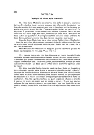 346
                                   CAPÍTULO XV

                       Aparição de Jesus, após sua morte

        56. - Mas, Maria (Madalena) se conservou fora, perto do sepulcro, a derramar
lágrimas. E, estando a chorar, como se abaixasse para olhar dentro do sepulcro, - viu
dois anjos vestidos de branco, assentados no lugar onde estivera o corpo de Jesus, um
à cabeceira, o outro do lado dos pés. - Disseram-lhe eles: Mulher, por que choras? Ela
respondeu: É que levaram o meu Senhor e não sei onde o puseram. Tendo dito isto,
voltou-se e viu a Jesus de pé, sem saber, entretanto que fosse Jesus. - Este então lhe
disse: Mulher, por que choras? A quem procuras? Ela, pensando fosse o jardineiro, lhe
disse: Senhor, se foste tu quem o tirou, dize-me onde o puseste e eu o levarei.
        Disse-lhe Jesus: Maria. Logo ela se voltou e disse: Rabboni, isto é: Meu Senhor.
- Jesus lhe respondeu: Não me toques, porquanto ainda não subi para meu Pai; mas,
vai ter com meus irmãos e dize-lhes de minha parte: Subo a meu Pai o vosso Pai, a
meu Deus e vosso Deus.
        Maria Madalena foi então dizer aos discípulos que vira o Senhor e que este lhe
dissera aquelas coisas. (S. João, cap. XX, vv. 11 a 18.)

         57. - Naquele mesmo dia, indo dois deles para um burgo chamado Emaús,
distante de Jerusalém sessenta estádios - falavam entre si de tudo o que se passara. -
E aconteceu que, quando conversavam e discorriam sobre isso, Jesus se lhes juntou e
se pôs a caminhar com eles; - seus olhos, porém, estavam tolhidos, a fim de que não o
pudessem reconhecer. - Ele disse: De que vínheis falando a caminhar e por que estais
tão tristes?
         Um deles, chamado Cleofas, tomando a palavra disse: Serás em Jerusalém o
único estrangeiro que não saiba do que aí se passou estes últimos dias? - Que foi?
perguntou ele. Responderam-lhe: A respeito de Jesus de Nazaré, que foi um poderoso
profeta diante de Deus e diante de toda a gente, e acerca do modo por que os príncipes
dos sacerdotes e os nossos senadores o entregaram para ser condenado à morte e o
crucificaram. - Ora, nós esperávamos fosse ele quem resgatasse a Israel, no entanto,
já estamos no terceiro dia depois que tais coisas se deram. - É certo que algumas
mulheres das que estavam conosco nos espantaram, pois que, tendo ido ao seu
sepulcro antes do romper do dia, nos vieram dizer que anjos mesmos lhes apareceram,
di-
 